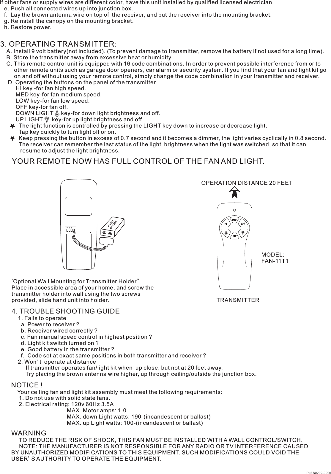 If other fans or supply wires are different color, have this unit installed by qualified licensed electrician.   e. Push all connected wires up into junction box.   f.  Lay the brown antenna wire on top of  the receiver, and put the receiver into the mounting bracket.   g. Reinstall the canopy on the mounting bracket.   h. Restore power.3. OPERATING TRANSMITTER:   A. Install 9 volt battery(not included). (To prevent damage to transmitter, remove the battery if not used for a long time).    B. Store the transmitter away from excessive heat or humidity.    C. This remote control unit is equipped with 16 code combinations. In order to prevent possible interference from or to          other remote units such as garage door openers, car alarm or security system. If you find that your fan and light kit go          on and off without using your remote control, simply change the code combination in your transmitter and receiver.      D. Operating the buttons on the panel of the transmitter.          HI key -for fan high speed.          MED key-for fan medium speed.          LOW key-for fan low speed.          OFF key-for fan off.          DOWN LIGHT     key-for down light brightness and off.          UP LIGHT      key-for up light brightness and off.            The light function is controlled by pressing the LIGHT key down to increase or decrease light.            Tap key quickly to turn light off or on.              Keep pressing the button in excess of 0.7 second and it becomes a dimmer, the light varies cyclically in 0.8 second.            The receiver can remember the last status of the light  brightness when the light was switched, so that it can              resume to adjust the light brightness.YOUR REMOTE NOW HAS FULL CONTROL OF THE FAN AND LIGHT.OPERATION DISTANCE 20 FEETTRANSMITTERMODEL:FAN-11T1 Optional Wall Mounting for Transmitter HolderPlace in accessible area of your home, and screw the transmitter holder into wall using the two screws provided, slide hand unit into holder.4. TROUBLE SHOOTING GUIDE    1. Fails to operate      a. Power to receiver ?      b. Receiver wired correctly ?      c. Fan manual speed control in highest position ?      d. Light kit switch turned on ?      e. Good battery in the transmitter ?      f.  Code set at exact same positions in both transmitter and receiver ?    2. Won't  operate at distance         If transmitter operates fan/light kit when  up close, but not at 20 feet away.         Try placing the brown antenna wire higher, up through ceiling/outside the junction box.NOTICE !    Your ceiling fan and light kit assembly must meet the following requirements:     1. Do not use with solid state fans.     2. Electrical rating: 120v 60Hz 3.5A                                    MAX. Motor amps: 1.0                                    MAX. down Light watts: 190-(incandescent or ballast)                                    MAX. up Light watts: 100-(incandescent or ballast)PJES0202-0906WARNING     TO REDUCE THE RISK OF SHOCK, THIS FAN MUST BE INSTALLED WITH A WALL CONTROL/SWITCH.     NOTE: THE MANUFACTURER IS NOT RESPONSIBLE FOR ANY RADIO OR TV INTERFERENCE CAUSED BY UNAUTHORIZED MODIFICATIONS TO THIS EQUIPMENT. SUCH MODIFICATIONS COULD VOID THE USER'S AUTHORITY TO OPERATE THE EQUIPMENT.1  2  3  4ONBATTERY9  VOLT
