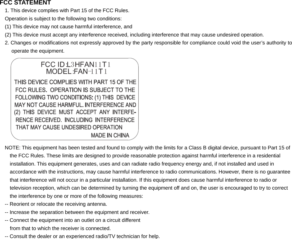 FCC STATEMENT 1. This device complies with Part 15 of the FCC Rules. Operation is subject to the following two conditions: (1) This device may not cause harmful interference, and (2) This device must accept any interference received, including interference that may cause undesired operation. 2. Changes or modifications not expressly approved by the party responsible for compliance could void the user&rsquo;s authority to operate the equipment.  NOTE: This equipment has been tested and found to comply with the limits for a Class B digital device, pursuant to Part 15 of the FCC Rules. These limits are designed to provide reasonable protection against harmful interference in a residential installation. This equipment generates, uses and can radiate radio frequency energy and, if not installed and used in accordance with the instructions, may cause harmful interference to radio communications. However, there is no guarantee that interference will not occur in a particular installation. If this equipment does cause harmful interference to radio or television reception, which can be determined by turning the equipment off and on, the user is encouraged to try to correct the interference by one or more of the following measures: -- Reorient or relocate the receiving antenna. -- Increase the separation between the equipment and receiver. -- Connect the equipment into an outlet on a circuit different from that to which the receiver is connected. -- Consult the dealer or an experienced radio/TV technician for help.  