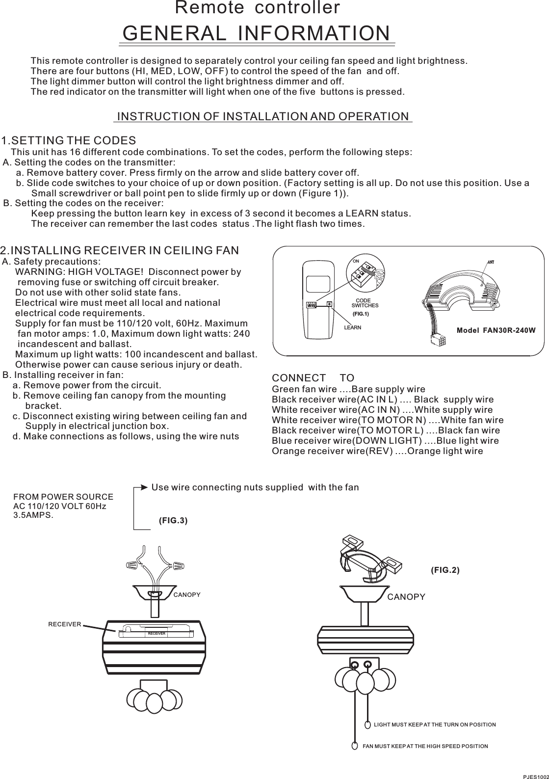 Remote  controllerGENERAL  INFORMATIONThis remote controller is designed to separately control your ceiling fan speed and light brightness.There are four buttons (HI, MED, LOW, OFF) to control the speed of the fan  and off.The light dimmer button will control the light brightness dimmer and off.The red indicator on the transmitter will light when one of the five  buttons is pressed.INSTRUCTION OF INSTALLATION AND OPERATION1.SETTING THE CODES    This unit has 16 different code combinations. To set the codes, perform the following steps: A. Setting the codes on the transmitter:      a. Remove battery cover. Press firmly on the arrow and slide battery cover off.      b. Slide code switches to your choice of up or down position. (Factory setting is all up. Do not use this position. Use a            Small screwdriver or ball point pen to slide firmly up or down (Figure 1)). B. Setting the codes on the receiver:            Keep pressing the button learn key  in excess of 3 second it becomes a LEARN status.            The receiver can remember the last codes  status .The light flash two times.2.INSTALLING RECEIVER IN CEILING FAN A. Safety precautions:      WARNING: HIGH VOLTAGE!  Disconnect power by       removing fuse or switching off circuit breaker.      Do not use with other solid state fans.      Electrical wire must meet all local and national      electrical code requirements.      Supply for fan must be 110/120 volt, 60Hz. Maximum       fan motor amps: 1.0, Maximum down light watts: 240       incandescent and ballast.      Otherwise power can cause serious injury or death. B. Installing receiver in fan:     a. Remove power from the circuit.     b. Remove ceiling fan canopy from the mounting          bracket.     c. Disconnect existing wiring between ceiling fan and          Supply in electrical junction box.     d. Make connections as follows, using the wire nuts      Maximum up light watts: 100 incandescent and ballast.Use wire connecting nuts supplied  with the fan(FIG.3)FROM POWER SOURCE AC 110/120 VOLT 60Hz 3.5AMPS.CONNECT     TOGreen fan wire ....Bare supply wireBlack receiver wire(AC IN L) .... Black  supply wireWhite receiver wire(AC IN N) ....White supply wireWhite receiver wire(TO MOTOR N) ....White fan wireBlack receiver wire(TO MOTOR L) ....Black fan wireBlue receiver wire(DOWN LIGHT) ....Blue light wireOrange receiver wire(REV) ....Orange light wire  Model  FAN30R-240WPJES1002CANOPY CANOPY(FIG.2)LIGHT MUST KEEP AT THE TURN ON POSITIONFAN MUST KEEP AT THE HIGH SPEED POSITIONRECEIVERRECEIVERCODESWITCHES(FIG.1)ON2341ONLEARN1  2  3  4ON