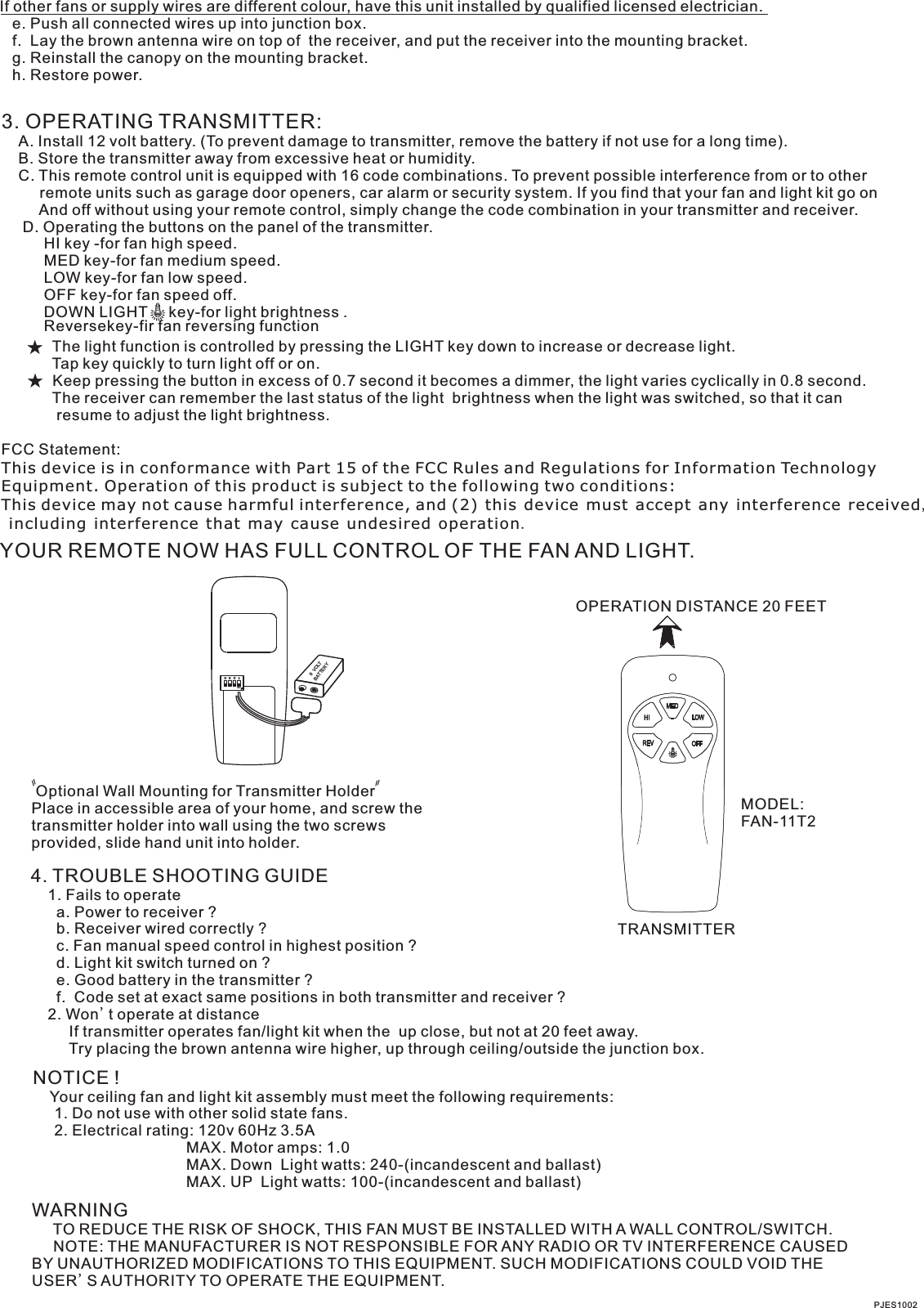 If other fans or supply wires are different colour, have this unit installed by qualified licensed electrician.   e. Push all connected wires up into junction box.   f.  Lay the brown antenna wire on top of  the receiver, and put the receiver into the mounting bracket.   g. Reinstall the canopy on the mounting bracket.   h. Restore power.3. OPERATING TRANSMITTER:   A. Install 12 volt battery. (To prevent damage to transmitter, remove the battery if not use for a long time).    B. Store the transmitter away from excessive heat or humidity.    C. This remote control unit is equipped with 16 code combinations. To prevent possible interference from or to other         remote units such as garage door openers, car alarm or security system. If you find that your fan and light kit go on         And off without using your remote control, simply change the code combination in your transmitter and receiver.      D. Operating the buttons on the panel of the transmitter.          HI key -for fan high speed.          MED key-for fan medium speed.          LOW key-for fan low speed.          OFF key-for fan speed off.          DOWN LIGHT     key-for light brightness .                      The light function is controlled by pressing the LIGHT key down to increase or decrease light.            Tap key quickly to turn light off or on.              Keep pressing the button in excess of 0.7 second it becomes a dimmer, the light varies cyclically in 0.8 second.            The receiver can remember the last status of the light  brightness when the light was switched, so that it can              resume to adjust the light brightness.FCC Statement: This device is in conformance with Part 15 of the FCC Rules and Regulations for Information Technology Equipment. Operation of this product is subject to the following two conditions: This device may not cause harmful interference, and (2) this device must accept any interference received, including interference that may cause undesired operation.YOUR REMOTE NOW HAS FULL CONTROL OF THE FAN AND LIGHT.OPERATION DISTANCE 20 FEETTRANSMITTERMODEL:FAN-11T2 Optional Wall Mounting for Transmitter HolderPlace in accessible area of your home, and screw the transmitter holder into wall using the two screws provided, slide hand unit into holder.4. TROUBLE SHOOTING GUIDE    1. Fails to operate      a. Power to receiver ?      b. Receiver wired correctly ?      c. Fan manual speed control in highest position ?      d. Light kit switch turned on ?      e. Good battery in the transmitter ?      f.  Code set at exact same positions in both transmitter and receiver ?    2. Won t operate at distance         If transmitter operates fan/light kit when the  up close, but not at 20 feet away.         Try placing the brown antenna wire higher, up through ceiling/outside the junction box.'NOTICE !    Your ceiling fan and light kit assembly must meet the following requirements:     1. Do not use with other solid state fans.     2. Electrical rating: 120v 60Hz 3.5A                                    MAX. Motor amps: 1.0                                    MAX. Down  Light watts: 240-(incandescent and ballast)                                      MAX. UP  Light watts: 100-(incandescent and ballast) WARNING     TO REDUCE THE RISK OF SHOCK, THIS FAN MUST BE INSTALLED WITH A WALL CONTROL/SWITCH.     NOTE: THE MANUFACTURER IS NOT RESPONSIBLE FOR ANY RADIO OR TV INTERFERENCE CAUSED BY UNAUTHORIZED MODIFICATIONS TO THIS EQUIPMENT. SUCH MODIFICATIONS COULD VOID THE USER'S AUTHORITY TO OPERATE THE EQUIPMENT.PJES10021  2  3  4ONBATTERY9  VOLTReversekey-fir fan reversing function