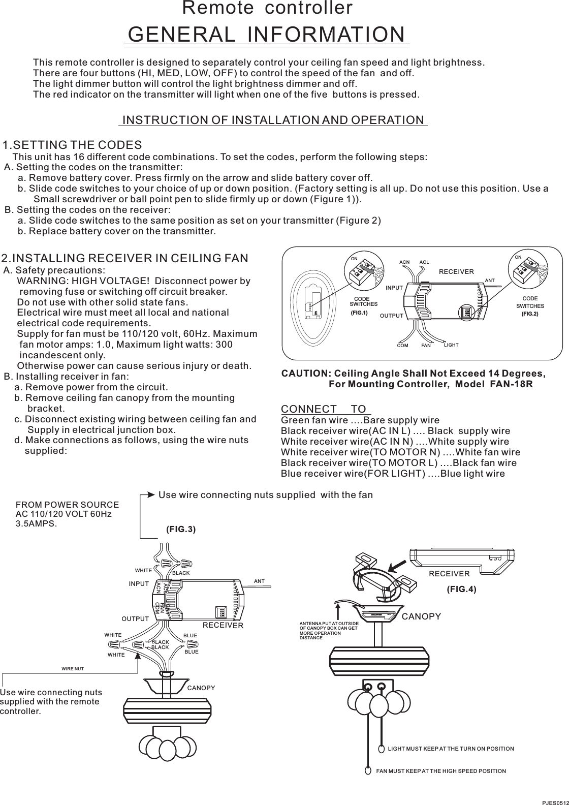 Remote  controllerGENERAL  INFORMATIONThis remote controller is designed to separately control your ceiling fan speed and light brightness.There are four buttons (HI, MED, LOW, OFF) to control the speed of the fan  and off.The light dimmer button will control the light brightness dimmer and off.The red indicator on the transmitter will light when one of the five  buttons is pressed.INSTRUCTION OF INSTALLATION AND OPERATION1.SETTING THE CODES    This unit has 16 different code combinations. To set the codes, perform the following steps: A. Setting the codes on the transmitter:      a. Remove battery cover. Press firmly on the arrow and slide battery cover off.      b. Slide code switches to your choice of up or down position. (Factory setting is all up. Do not use this position. Use a            Small screwdriver or ball point pen to slide firmly up or down (Figure 1)). B. Setting the codes on the receiver:      a. Slide code switches to the same position as set on your transmitter (Figure 2)      b. Replace battery cover on the transmitter.2.INSTALLING RECEIVER IN CEILING FAN A. Safety precautions:      WARNING: HIGH VOLTAGE!  Disconnect power by       removing fuse or switching off circuit breaker.      Do not use with other solid state fans.      Electrical wire must meet all local and national      electrical code requirements.      Supply for fan must be 110/120 volt, 60Hz. Maximum       fan motor amps: 1.0, Maximum light watts: 300       incandescent only.      Otherwise power can cause serious injury or death. B. Installing receiver in fan:     a. Remove power from the circuit.     b. Remove ceiling fan canopy from the mounting          bracket.     c. Disconnect existing wiring between ceiling fan and          Supply in electrical junction box.     d. Make connections as follows, using the wire nuts         supplied: Use wire connecting nuts supplied  with the fan(FIG.3)FROM POWER SOURCE AC 110/120 VOLT 60Hz 3.5AMPS.CONNECT     TOGreen fan wire ....Bare supply wireBlack receiver wire(AC IN L) .... Black  supply wireWhite receiver wire(AC IN N) ....White supply wireWhite receiver wire(TO MOTOR N) ....White fan wireBlack receiver wire(TO MOTOR L) ....Black fan wireBlue receiver wire(FOR LIGHT) ....Blue light wireCAUTION: Ceiling Angle Shall Not Exceed 14 Degrees,                  For Mounting Controller,  Model  FAN-18RACN ACLANTCOM FAN LIGHTCODESWITCHES(FIG.1) (FIG.2)SWITCHESCODEON2341ONON2341ONINPUTOUTPUTPJES0512RECEIVERWHITEACLACNINPUTOUTPUTBLACKFANLIGHTBLUEANTCANOPYBLUECOMBLACKWHITEWHITEBLACKUse wire connecting nuts supplied with the remote controller.WIRE NUTRECEIVERRECEIVERCANOPY(FIG.4)ANTENNA PUT AT OUTSIDE OF CANOPY BOX CAN GET MORE OPERATION DISTANCELIGHT MUST KEEP AT THE TURN ON POSITIONFAN MUST KEEP AT THE HIGH SPEED POSITION
