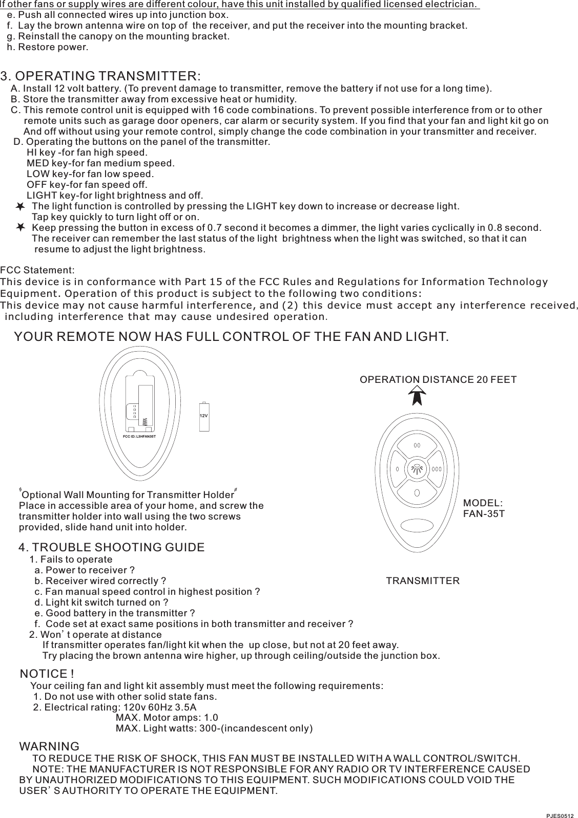 If other fans or supply wires are different colour, have this unit installed by qualified licensed electrician.   e. Push all connected wires up into junction box.   f.  Lay the brown antenna wire on top of  the receiver, and put the receiver into the mounting bracket.   g. Reinstall the canopy on the mounting bracket.   h. Restore power.3. OPERATING TRANSMITTER:   A. Install 12 volt battery. (To prevent damage to transmitter, remove the battery if not use for a long time).    B. Store the transmitter away from excessive heat or humidity.    C. This remote control unit is equipped with 16 code combinations. To prevent possible interference from or to other         remote units such as garage door openers, car alarm or security system. If you find that your fan and light kit go on         And off without using your remote control, simply change the code combination in your transmitter and receiver.      D. Operating the buttons on the panel of the transmitter.          HI key -for fan high speed.          MED key-for fan medium speed.          LOW key-for fan low speed.          OFF key-for fan speed off.          LIGHT key-for light brightness and off.            The light function is controlled by pressing the LIGHT key down to increase or decrease light.            Tap key quickly to turn light off or on.              Keep pressing the button in excess of 0.7 second it becomes a dimmer, the light varies cyclically in 0.8 second.            The receiver can remember the last status of the light  brightness when the light was switched, so that it can              resume to adjust the light brightness.FCC Statement: This device is in conformance with Part 15 of the FCC Rules and Regulations for Information Technology Equipment. Operation of this product is subject to the following two conditions: This device may not cause harmful interference, and (2) this device must accept any interference received, including interference that may cause undesired operation.YOUR REMOTE NOW HAS FULL CONTROL OF THE FAN AND LIGHT.OPERATION DISTANCE 20 FEETTRANSMITTERMODEL:FAN-35T Optional Wall Mounting for Transmitter HolderPlace in accessible area of your home, and screw the transmitter holder into wall using the two screws provided, slide hand unit into holder.4. TROUBLE SHOOTING GUIDE    1. Fails to operate      a. Power to receiver ?      b. Receiver wired correctly ?      c. Fan manual speed control in highest position ?      d. Light kit switch turned on ?      e. Good battery in the transmitter ?      f.  Code set at exact same positions in both transmitter and receiver ?    2. Won t operate at distance         If transmitter operates fan/light kit when the  up close, but not at 20 feet away.         Try placing the brown antenna wire higher, up through ceiling/outside the junction box.'NOTICE !    Your ceiling fan and light kit assembly must meet the following requirements:     1. Do not use with other solid state fans.     2. Electrical rating: 120v 60Hz 3.5A                                    MAX. Motor amps: 1.0                                    MAX. Light watts: 300-(incandescent only)WARNING     TO REDUCE THE RISK OF SHOCK, THIS FAN MUST BE INSTALLED WITH A WALL CONTROL/SWITCH.     NOTE: THE MANUFACTURER IS NOT RESPONSIBLE FOR ANY RADIO OR TV INTERFERENCE CAUSED BY UNAUTHORIZED MODIFICATIONS TO THIS EQUIPMENT. SUCH MODIFICATIONS COULD VOID THE USER'S AUTHORITY TO OPERATE THE EQUIPMENT.PJES051212VFCC ID: L3HFAN35 T