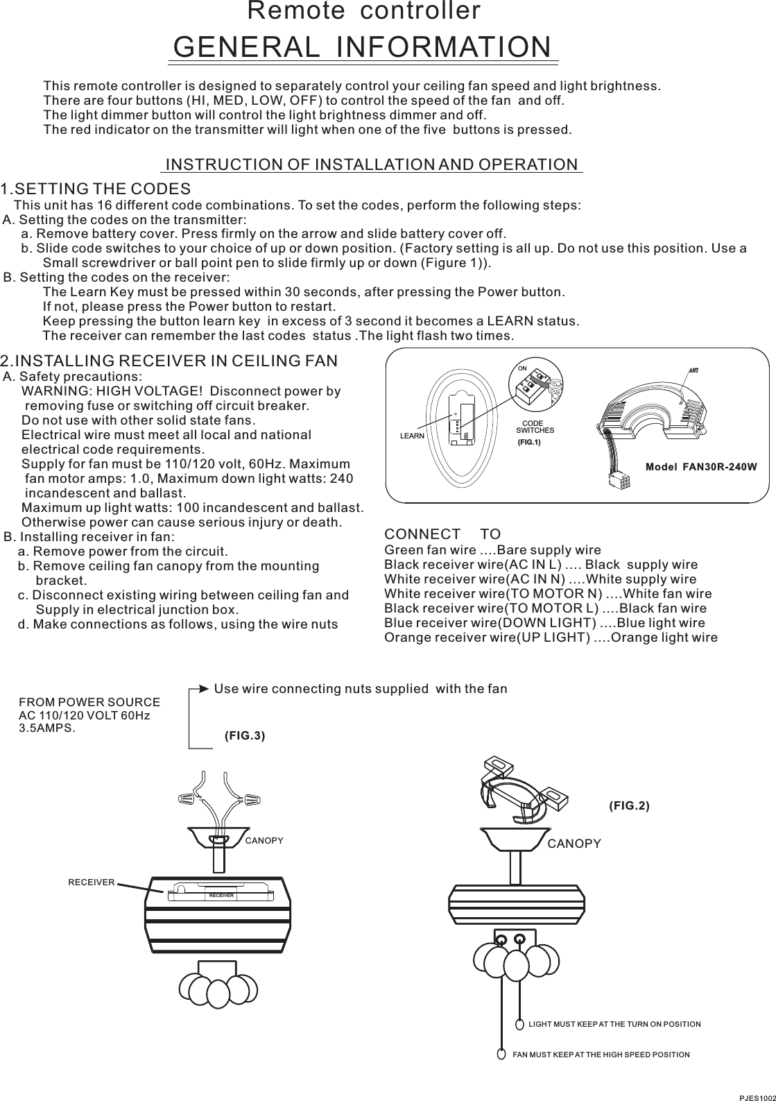 Remote  controllerGENERAL  INFORMATIONThis remote controller is designed to separately control your ceiling fan speed and light brightness.There are four buttons (HI, MED, LOW, OFF) to control the speed of the fan  and off.The light dimmer button will control the light brightness dimmer and off.The red indicator on the transmitter will light when one of the five  buttons is pressed.INSTRUCTION OF INSTALLATION AND OPERATION1.SETTING THE CODES    This unit has 16 different code combinations. To set the codes, perform the following steps: A. Setting the codes on the transmitter:      a. Remove battery cover. Press firmly on the arrow and slide battery cover off.      b. Slide code switches to your choice of up or down position. (Factory setting is all up. Do not use this position. Use a            Small screwdriver or ball point pen to slide firmly up or down (Figure 1)). B. Setting the codes on the receiver:                        The Learn Key must be pressed within 30 seconds, after pressing the Power button.                If not, please press the Power button to restart.Keep pressing the button learn key  in excess of 3 second it becomes a LEARN status.            The receiver can remember the last codes  status .The light flash two times.2.INSTALLING RECEIVER IN CEILING FAN A. Safety precautions:      WARNING: HIGH VOLTAGE!  Disconnect power by       removing fuse or switching off circuit breaker.      Do not use with other solid state fans.      Electrical wire must meet all local and national      electrical code requirements.      Supply for fan must be 110/120 volt, 60Hz. Maximum       fan motor amps: 1.0, Maximum down light watts: 240       incandescent and ballast.      Otherwise power can cause serious injury or death. B. Installing receiver in fan:     a. Remove power from the circuit.     b. Remove ceiling fan canopy from the mounting          bracket.     c. Disconnect existing wiring between ceiling fan and          Supply in electrical junction box.     d. Make connections as follows, using the wire nuts      Maximum up light watts: 100 incandescent and ballast.Use wire connecting nuts supplied  with the fan(FIG.3)FROM POWER SOURCE AC 110/120 VOLT 60Hz 3.5AMPS.CONNECT     TOGreen fan wire ....Bare supply wireBlack receiver wire(AC IN L) .... Black  supply wireWhite receiver wire(AC IN N) ....White supply wireWhite receiver wire(TO MOTOR N) ....White fan wireBlack receiver wire(TO MOTOR L) ....Black fan wireBlue receiver wire(DOWN LIGHT) ....Blue light wireOrange receiver wire(UP LIGHT) ....Orange light wire  Model  FAN30R-240WPJES1002CANOPY CANOPY(FIG.2)LIGHT MUST KEEP AT THE TURN ON POSITIONFAN MUST KEEP AT THE HIGH SPEED POSITIONRECEIVERCODESWITCHES(FIG.1)ON2341ONLEARNRECEIVER