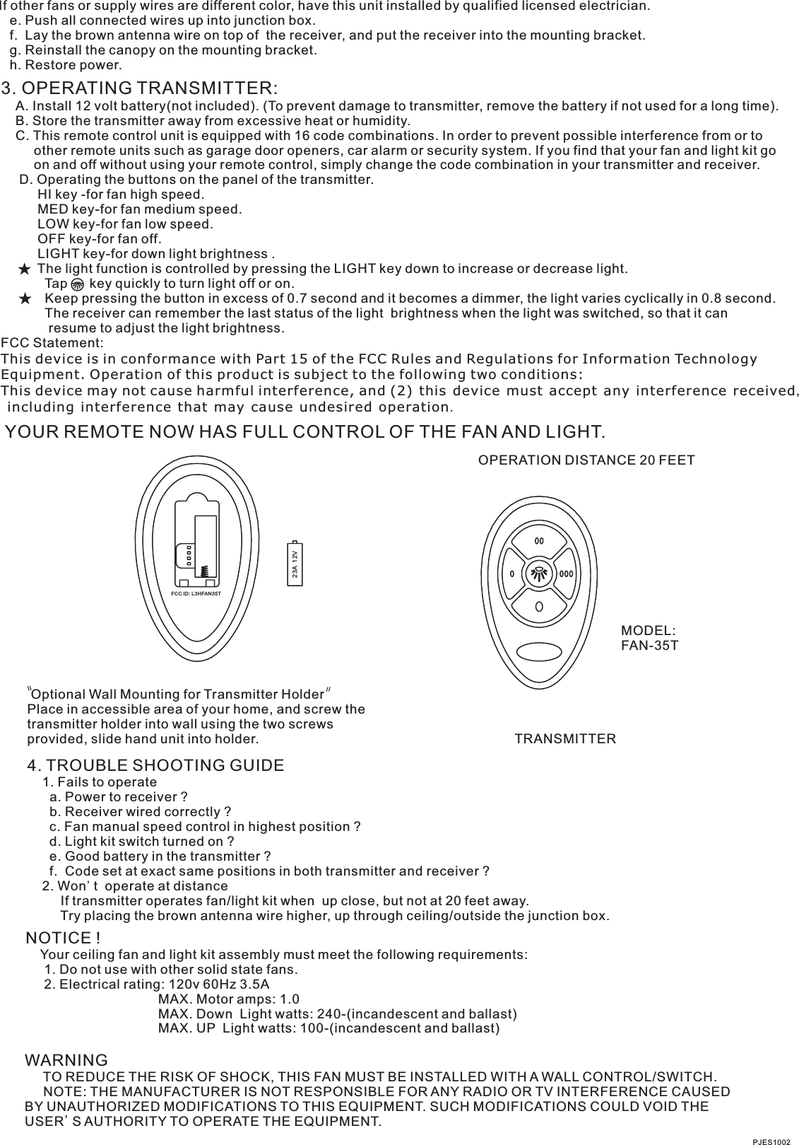 NOTICE !    Your ceiling fan and light kit assembly must meet the following requirements:     1. Do not use with other solid state fans.     2. Electrical rating: 120v 60Hz 3.5A                                    MAX. Motor amps: 1.0                                    MAX. Down  Light watts: 240-(incandescent and ballast)                                      MAX. UP  Light watts: 100-(incandescent and ballast) WARNING     TO REDUCE THE RISK OF SHOCK, THIS FAN MUST BE INSTALLED WITH A WALL CONTROL/SWITCH.     NOTE: THE MANUFACTURER IS NOT RESPONSIBLE FOR ANY RADIO OR TV INTERFERENCE CAUSED BY UNAUTHORIZED MODIFICATIONS TO THIS EQUIPMENT. SUCH MODIFICATIONS COULD VOID THE USER&apos;S AUTHORITY TO OPERATE THE EQUIPMENT.PJES1002If other fans or supply wires are different color, have this unit installed by qualified licensed electrician.   e. Push all connected wires up into junction box.   f.  Lay the brown antenna wire on top of  the receiver, and put the receiver into the mounting bracket.   g. Reinstall the canopy on the mounting bracket.   h. Restore power.3. OPERATING TRANSMITTER:   A. Install 12 volt battery(not included). (To prevent damage to transmitter, remove the battery if not used for a long time).    B. Store the transmitter away from excessive heat or humidity.    C. This remote control unit is equipped with 16 code combinations. In order to prevent possible interference from or to          other remote units such as garage door openers, car alarm or security system. If you find that your fan and light kit go          on and off without using your remote control, simply change the code combination in your transmitter and receiver.      D. Operating the buttons on the panel of the transmitter.          HI key -for fan high speed.          MED key-for fan medium speed.          LOW key-for fan low speed.          OFF key-for fan off.          LIGHT key-for down light brightness .          The light function is controlled by pressing the LIGHT key down to increase or decrease light.            Tap      key quickly to turn light off or on.              Keep pressing the button in excess of 0.7 second and it becomes a dimmer, the light varies cyclically in 0.8 second.            The receiver can remember the last status of the light  brightness when the light was switched, so that it can              resume to adjust the light brightness.FCC Statement: This device is in conformance with Part 15 of the FCC Rules and Regulations for Information Technology Equipment. Operation of this product is subject to the following two conditions: This device may not cause harmful interference, and (2) this device must accept any interference received, including interference that may cause undesired operation.YOUR REMOTE NOW HAS FULL CONTROL OF THE FAN AND LIGHT.OPERATION DISTANCE 20 FEETTRANSMITTERMODEL:FAN-35T Optional Wall Mounting for Transmitter HolderPlace in accessible area of your home, and screw the transmitter holder into wall using the two screws provided, slide hand unit into holder.4. TROUBLE SHOOTING GUIDE    1. Fails to operate      a. Power to receiver ?      b. Receiver wired correctly ?      c. Fan manual speed control in highest position ?      d. Light kit switch turned on ?      e. Good battery in the transmitter ?      f.  Code set at exact same positions in both transmitter and receiver ?    2. Won&apos;t  operate at distance         If transmitter operates fan/light kit when  up close, but not at 20 feet away.         Try placing the brown antenna wire higher, up through ceiling/outside the junction box.23A  12VFCC ID: L 3HFAN35T