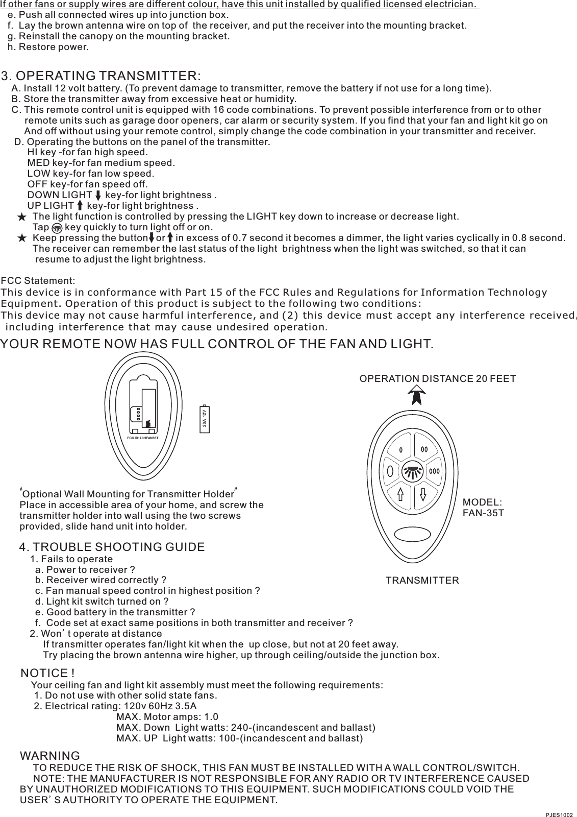 If other fans or supply wires are different colour, have this unit installed by qualified licensed electrician.   e. Push all connected wires up into junction box.   f.  Lay the brown antenna wire on top of  the receiver, and put the receiver into the mounting bracket.   g. Reinstall the canopy on the mounting bracket.   h. Restore power.3. OPERATING TRANSMITTER:   A. Install 12 volt battery. (To prevent damage to transmitter, remove the battery if not use for a long time).    B. Store the transmitter away from excessive heat or humidity.    C. This remote control unit is equipped with 16 code combinations. To prevent possible interference from or to other         remote units such as garage door openers, car alarm or security system. If you find that your fan and light kit go on         And off without using your remote control, simply change the code combination in your transmitter and receiver.      D. Operating the buttons on the panel of the transmitter.          HI key -for fan high speed.          MED key-for fan medium speed.          LOW key-for fan low speed.          OFF key-for fan speed off.          DOWN LIGHT     key-for light brightness .                      The light function is controlled by pressing the LIGHT key down to increase or decrease light.            Tap      key quickly to turn light off or on.              Keep pressing the button   or    in excess of 0.7 second it becomes a dimmer, the light varies cyclically in 0.8 second.            The receiver can remember the last status of the light  brightness when the light was switched, so that it can              resume to adjust the light brightness.UP LIGHT     key-for light brightness .FCC Statement: This device is in conformance with Part 15 of the FCC Rules and Regulations for Information Technology Equipment. Operation of this product is subject to the following two conditions: This device may not cause harmful interference, and (2) this device must accept any interference received, including interference that may cause undesired operation.YOUR REMOTE NOW HAS FULL CONTROL OF THE FAN AND LIGHT.OPERATION DISTANCE 20 FEETTRANSMITTERMODEL:FAN-35T Optional Wall Mounting for Transmitter HolderPlace in accessible area of your home, and screw the transmitter holder into wall using the two screws provided, slide hand unit into holder.4. TROUBLE SHOOTING GUIDE    1. Fails to operate      a. Power to receiver ?      b. Receiver wired correctly ?      c. Fan manual speed control in highest position ?      d. Light kit switch turned on ?      e. Good battery in the transmitter ?      f.  Code set at exact same positions in both transmitter and receiver ?    2. Won t operate at distance         If transmitter operates fan/light kit when the  up close, but not at 20 feet away.         Try placing the brown antenna wire higher, up through ceiling/outside the junction box.'NOTICE !    Your ceiling fan and light kit assembly must meet the following requirements:     1. Do not use with other solid state fans.     2. Electrical rating: 120v 60Hz 3.5A                                    MAX. Motor amps: 1.0                                    MAX. Down  Light watts: 240-(incandescent and ballast)                                      MAX. UP  Light watts: 100-(incandescent and ballast) WARNING     TO REDUCE THE RISK OF SHOCK, THIS FAN MUST BE INSTALLED WITH A WALL CONTROL/SWITCH.     NOTE: THE MANUFACTURER IS NOT RESPONSIBLE FOR ANY RADIO OR TV INTERFERENCE CAUSED BY UNAUTHORIZED MODIFICATIONS TO THIS EQUIPMENT. SUCH MODIFICATIONS COULD VOID THE USER'S AUTHORITY TO OPERATE THE EQUIPMENT.PJES100223A  12VFCC ID: L3HFAN35T