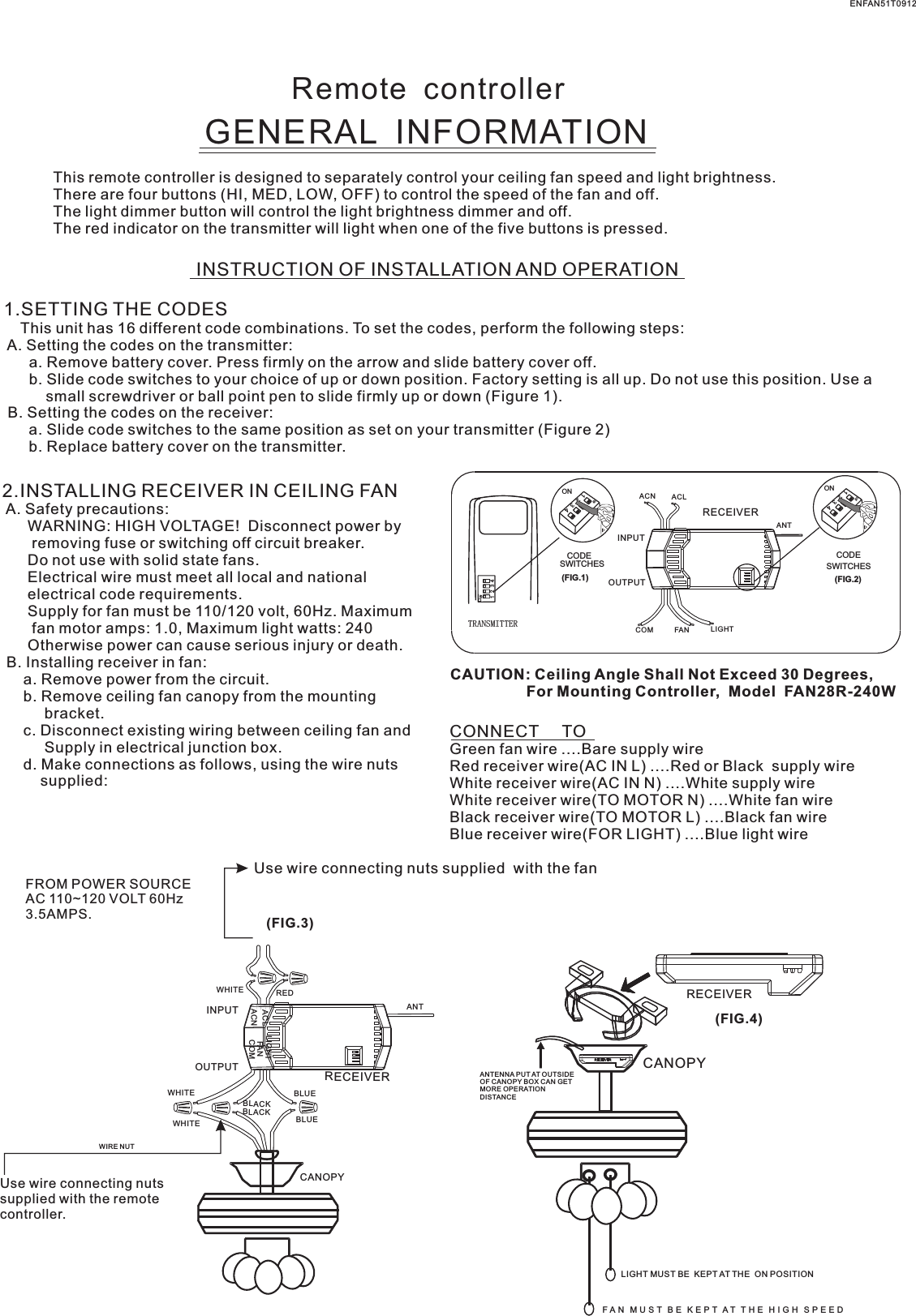 Remote  controllerGENERAL  INFORMATIONThis remote controller is designed to separately control your ceiling fan speed and light brightness.There are four buttons (HI, MED, LOW, OFF) to control the speed of the fan and off.The light dimmer button will control the light brightness dimmer and off.The red indicator on the transmitter will light when one of the five buttons is pressed.INSTRUCTION OF INSTALLATION AND OPERATION1.SETTING THE CODES    This unit has 16 different code combinations. To set the codes, perform the following steps: A. Setting the codes on the transmitter:      a. Remove battery cover. Press firmly on the arrow and slide battery cover off.      b. Slide code switches to your choice of up or down position. Factory setting is all up. Do not use this position. Use a          small screwdriver or ball point pen to slide firmly up or down (Figure 1). B. Setting the codes on the receiver:      a. Slide code switches to the same position as set on your transmitter (Figure 2)      b. Replace battery cover on the transmitter.2.INSTALLING RECEIVER IN CEILING FAN A. Safety precautions:      WARNING: HIGH VOLTAGE!  Disconnect power by       removing fuse or switching off circuit breaker.      Do not use with solid state fans.      Electrical wire must meet all local and national      electrical code requirements.      Supply for fan must be 110/120 volt, 60Hz. Maximum       fan motor amps: 1.0, Maximum light watts: 240      Otherwise power can cause serious injury or death. B. Installing receiver in fan:     a. Remove power from the circuit.     b. Remove ceiling fan canopy from the mounting          bracket.     c. Disconnect existing wiring between ceiling fan and          Supply in electrical junction box.     d. Make connections as follows, using the wire nuts         supplied: Use wire connecting nuts supplied  with the fan(FIG.3)FROM POWER SOURCE AC 110~120 VOLT 60Hz 3.5AMPS.CONNECT     TOGreen fan wire ....Bare supply wireRed receiver wire(AC IN L) ....Red or Black  supply wireWhite receiver wire(AC IN N) ....White supply wireWhite receiver wire(TO MOTOR N) ....White fan wireBlack receiver wire(TO MOTOR L) ....Black fan wireBlue receiver wire(FOR LIGHT) ....Blue light wireCAUTION: Ceiling Angle Shall Not Exceed 30 Degrees,                  For Mounting Controller,  Model  FAN28R-240WACN ACLANTCOM FAN LIGHTTRANSMITTERCODESWITCHES(FIG.1) (FIG.2)SWITCHESCODEON1  2  3  4ON2341ONON2341ONINPUTOUTPUTENFAN51T0912RECEIVERWHITEACLACNINPUTOUTPUTREDFANLIGHTBLUEANTCANOPYBLUECOMBLACKWHITEWHITEBLACKUse wire connecting nuts supplied with the remote controller.WIRE NUTRECEIVERRECEIVERCANOPY(FIG.4)ANTENNA PUT AT OUTSIDE OF CANOPY BOX CAN GET MORE OPERATION DISTANCELIGHT MUST BE  KEPT AT THE  ON POSITIONF A N   M U S T   B E   K E P T  A T   T H E   H I G H   S P E E D  