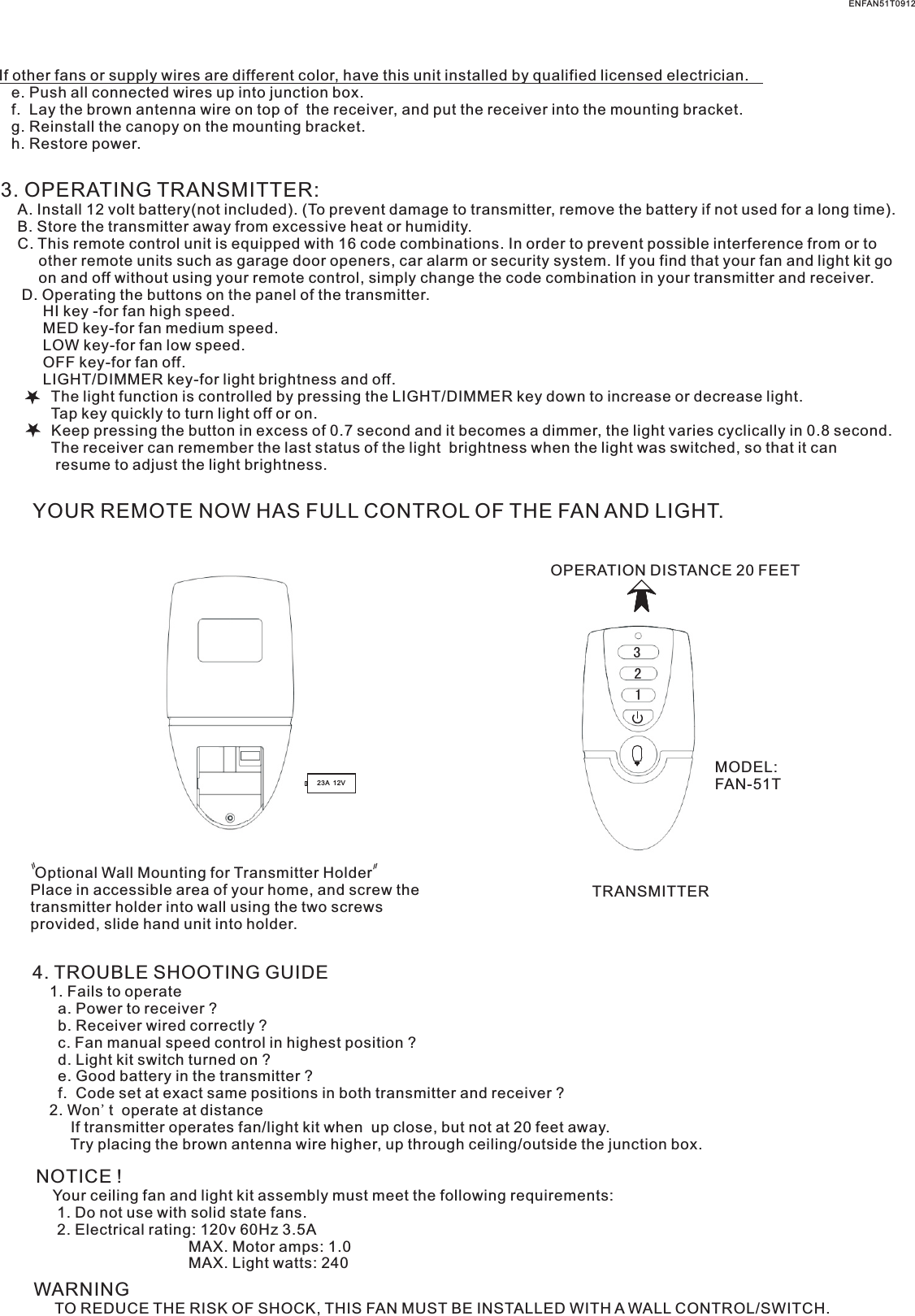If other fans or supply wires are different color, have this unit installed by qualified licensed electrician.   e. Push all connected wires up into junction box.   f.  Lay the brown antenna wire on top of  the receiver, and put the receiver into the mounting bracket.   g. Reinstall the canopy on the mounting bracket.   h. Restore power.3. OPERATING TRANSMITTER:   A. Install 12 volt battery(not included). (To prevent damage to transmitter, remove the battery if not used for a long time).    B. Store the transmitter away from excessive heat or humidity.    C. This remote control unit is equipped with 16 code combinations. In order to prevent possible interference from or to          other remote units such as garage door openers, car alarm or security system. If you find that your fan and light kit go          on and off without using your remote control, simply change the code combination in your transmitter and receiver.      D. Operating the buttons on the panel of the transmitter.          HI key -for fan high speed.          MED key-for fan medium speed.          LOW key-for fan low speed.          OFF key-for fan off.          LIGHT/DIMMER key-for light brightness and off.            The light function is controlled by pressing the LIGHT/DIMMER key down to increase or decrease light.            Tap key quickly to turn light off or on.              Keep pressing the button in excess of 0.7 second and it becomes a dimmer, the light varies cyclically in 0.8 second.            The receiver can remember the last status of the light  brightness when the light was switched, so that it can              resume to adjust the light brightness.YOUR REMOTE NOW HAS FULL CONTROL OF THE FAN AND LIGHT.OPERATION DISTANCE 20 FEETTRANSMITTERMODEL:FAN-51T Optional Wall Mounting for Transmitter HolderPlace in accessible area of your home, and screw the transmitter holder into wall using the two screws provided, slide hand unit into holder.4. TROUBLE SHOOTING GUIDE    1. Fails to operate      a. Power to receiver ?      b. Receiver wired correctly ?      c. Fan manual speed control in highest position ?      d. Light kit switch turned on ?      e. Good battery in the transmitter ?      f.  Code set at exact same positions in both transmitter and receiver ?    2. Won't  operate at distance         If transmitter operates fan/light kit when  up close, but not at 20 feet away.         Try placing the brown antenna wire higher, up through ceiling/outside the junction box.NOTICE !    Your ceiling fan and light kit assembly must meet the following requirements:     1. Do not use with solid state fans.     2. Electrical rating: 120v 60Hz 3.5A                                    MAX. Motor amps: 1.0                                    MAX. Light watts: 240WARNING     TO REDUCE THE RISK OF SHOCK, THIS FAN MUST BE INSTALLED WITH A WALL CONTROL/SWITCH.    ENFAN51T091232123A  12V