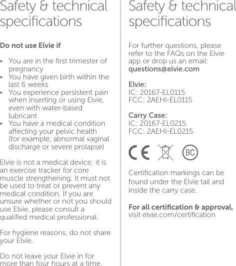 Storing•  Keep Elvie clean, dry and snug    in its carry case•  Make sure the tail is on top and    facing outwards as per the    diagram belowThings to avoid •  Extreme heat•   Extreme cold •   Sustained pressureSafety &amp; technical speciﬁcationsSafety &amp; technical speciﬁcationsFor further questions, please refer to the FAQs on the Elvie app or drop us an email: questions@elvie.comElvie:IC: 20167-EL0115FCC: 2AEHI-EL0115Carry Case:IC: 20167-EL0215FCC: 2AEHI-EL0215Certiﬁcation markings can be found under the Elvie tail and inside the carry case.For all certiﬁcation &amp; approval, visit elvie.com/certiﬁcationDo not use Elvie if•  You are in the ﬁrst trimester of   pregnancy•  You have given birth within the    last 6 weeks•  You experience persistent pain    when inserting or using Elvie,    even with water-based   lubricant•  You have a medical condition    aecting your pelvic health     (for example, abnormal vaginal    discharge or severe prolapse) Elvie is not a medical device; it is an exercise tracker for core muscle strengthening. It must not be used to treat or prevent any medical condition. If you are unsure whether or not you should use Elvie, please consult a qualiﬁed medical professional.For hygiene reasons, do not share your Elvie. Do not leave your Elvie in for more than four hours at a time.1718