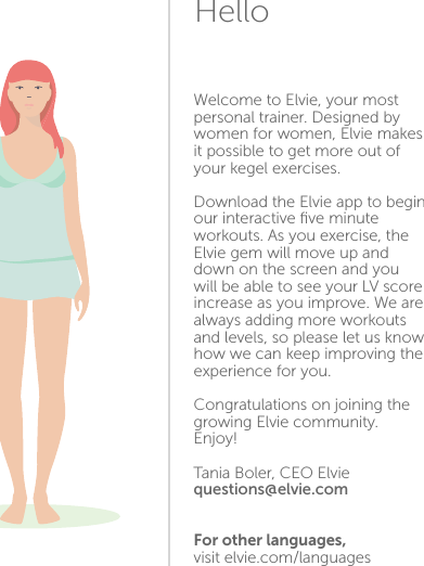Welcome to Elvie, your most personal trainer. Designed by women for women, Elvie makes it possible to get more out of your kegel exercises.Download the Elvie app to begin our interactive ﬁve minute workouts. As you exercise, the Elvie gem will move up and down on the screen and you will be able to see your LV score increase as you improve. We are always adding more workouts and levels, so please let us know how we can keep improving the experience for you.Congratulations on joining the growing Elvie community. Enjoy!Tania Boler, CEO Elviequestions@elvie.comFor other languages, visit elvie.com/languages12Hello