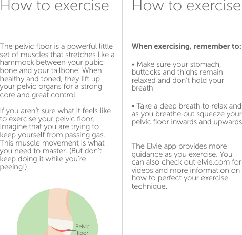 How to exerciseHow to exerciseWhen exercising, remember to:• Make sure your stomach, buttocks and thighs remain relaxed and don’t hold your breath• Take a deep breath to relax and as you breathe out squeeze your pelvic ﬂoor inwards and upwardsThe Elvie app provides more guidance as you exercise. You can also check out elvie.com for videos and more information on how to perfect your exercise technique.The pelvic ﬂoor is a powerful little set of muscles that stretches like a hammock between your pubic bone and your tailbone. When healthy and toned, they lift up your pelvic organs for a strong core and great control.If you aren’t sure what it feels like to exercise your pelvic ﬂoor, Imagine that you are trying to keep yourself from passing gas. This muscle movement is what you need to master. (But don&apos;t keep doing it while you&apos;re peeing!)1112Pelvic  ﬂoor