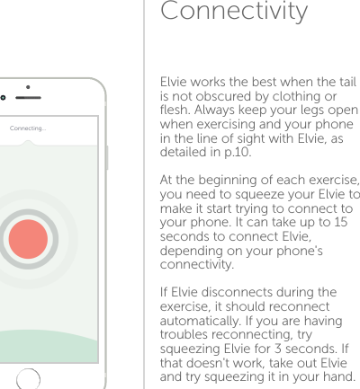 ConnectivityElvie works the best when the tail is not obscured by clothing or ﬂesh. Always keep your legs open when exercising and your phone in the line of sight with Elvie, as detailed in p.10.At the beginning of each exercise, you need to squeeze your Elvie to make it start trying to connect to your phone. It can take up to 15 seconds to connect Elvie, depending on your phone&apos;s connectivity.If Elvie disconnects during the exercise, it should reconnect automatically. If you are having troubles reconnecting, try squeezing Elvie for 3 seconds. If that doesn&apos;t work, take out Elvie and try squeezing it in your hand.1314