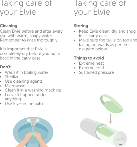 Taking care of your ElvieTaking care of your ElvieCleaning Clean Elvie before and after every use with warm, soapy water.  Remember to rinse thoroughly. It is important that Elvie is completely dry before you put it back in the carry case. Don’t•  Wash it in boiling water•  Sterilize•  Use cleaning agents•  Microwave •  Clean it in a washing machine •  Leave it trapped under   anything•  Use Elvie in the bathStoring•  Keep Elvie clean, dry and snug    in its carry case•  Make sure the tail is on top and    facing outwards as per the    diagram belowThings to avoid •  Extreme heat•   Extreme cold •   Sustained pressure1516