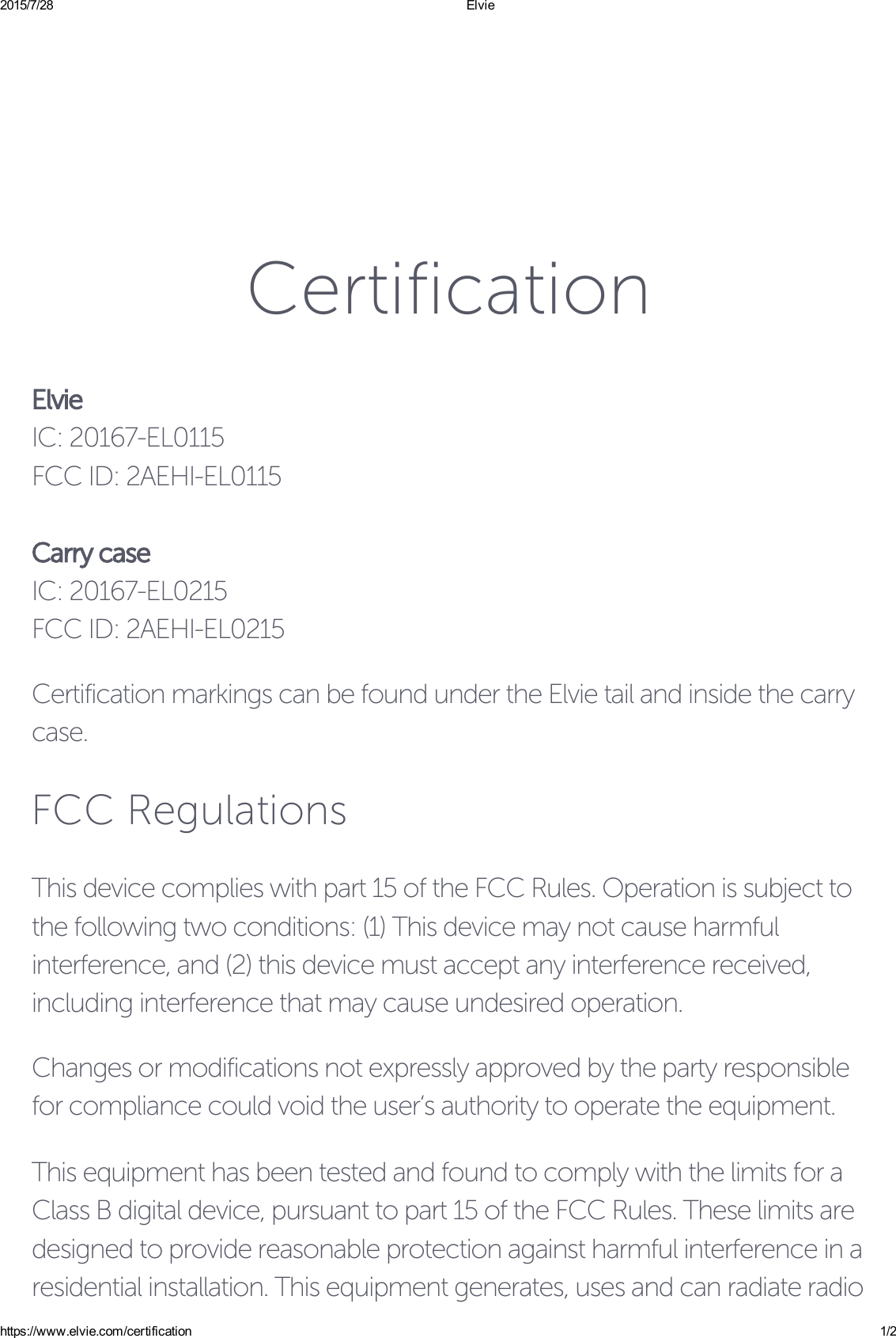 2015/7/28 Elviehttps://www.elvie.com/certification 1/2CertificationElvieIC: 20167-EL0115FCC ID: 2AEHI-EL0115Carry caseIC: 20167-EL0215FCC ID: 2AEHI-EL0215Certification markings can be found under the Elvie tail and inside the carrycase.FCC RegulationsThis device complies with part 15 of the FCC Rules. Operation is subject tothe following two conditions: (1) This device may not cause harmfulinterference, and (2) this device must accept any interference received,including interference that may cause undesired operation.Changes or modifications not expressly approved by the party responsiblefor compliance could void the user‘s authority to operate the equipment.This equipment has been tested and found to comply with the limits for aClass B digital device, pursuant to part 15 of the FCC Rules. These limits aredesigned to provide reasonable protection against harmful interference in aresidential installation. This equipment generates, uses and can radiate radio