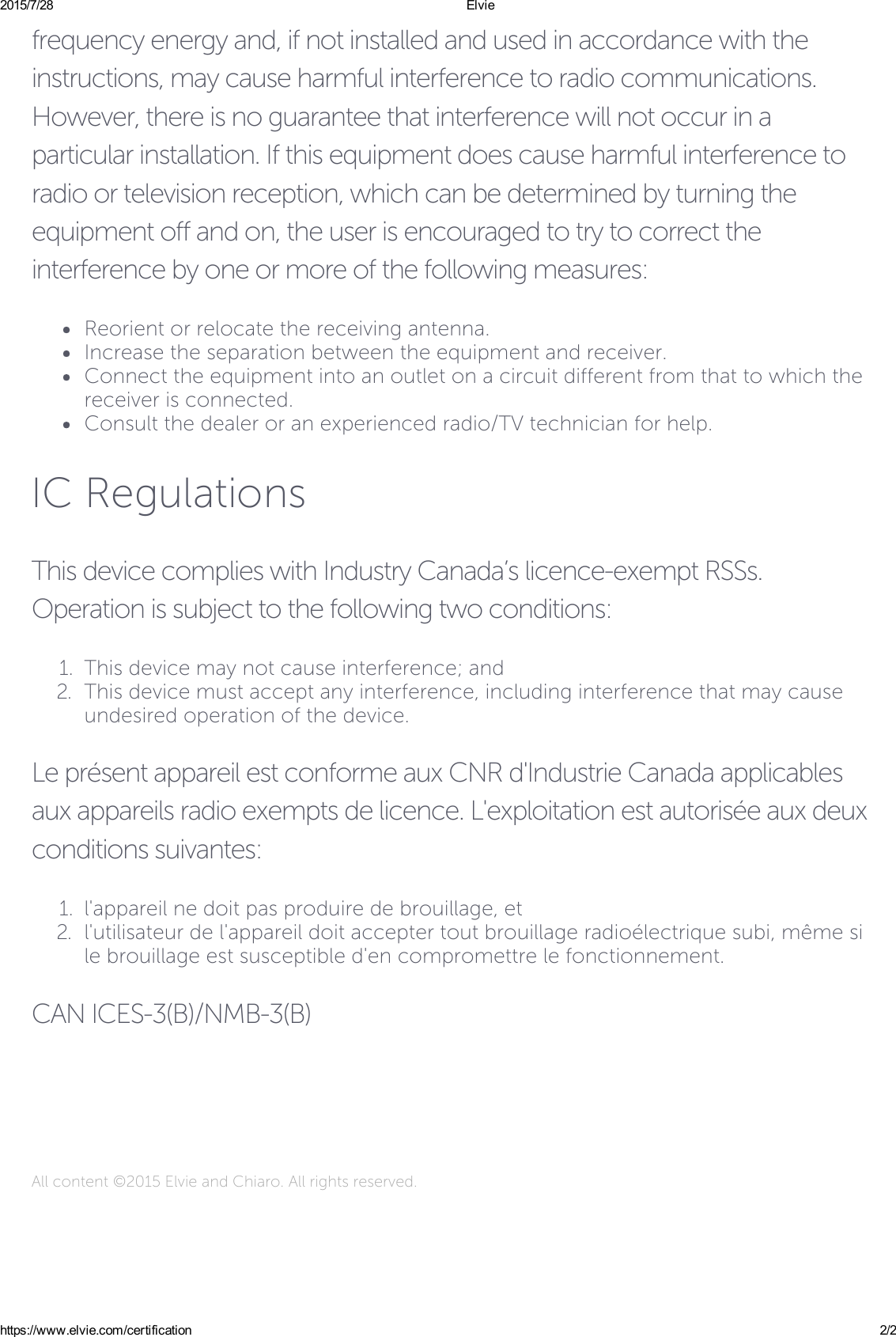 2015/7/28 Elviehttps://www.elvie.com/certification 2/2frequency energy and, if not installed and used in accordance with theinstructions, may cause harmful interference to radio communications.However, there is no guarantee that interference will not occur in aparticular installation. If this equipment does cause harmful interference toradio or television reception, which can be determined by turning theequipment off and on, the user is encouraged to try to correct theinterference by one or more of the following measures:Reorient or relocate the receiving antenna.Increase the separation between the equipment and receiver.Connect the equipment into an outlet on a circuit different from that to which thereceiver is connected.Consult the dealer or an experienced radio/TV technician for help.IC RegulationsThis device complies with Industry Canada’s licence-exempt RSSs.Operation is subject to the following two conditions:1.  This device may not cause interference; and2.  This device must accept any interference, including interference that may causeundesired operation of the device.Le présent appareil est conforme aux CNR d&apos;Industrie Canada applicablesaux appareils radio exempts de licence. L&apos;exploitation est autorisée aux deuxconditions suivantes:1.  l&apos;appareil ne doit pas produire de brouillage, et2.  l&apos;utilisateur de l&apos;appareil doit accepter tout brouillage radioélectrique subi, même sile brouillage est susceptible d&apos;en compromettre le fonctionnement.CAN ICES-3(B)/NMB-3(B)All content ©2015 Elvie and Chiaro. All rights reserved.