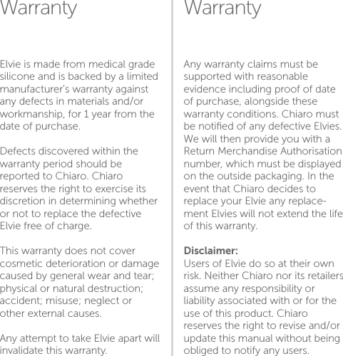 Warranty WarrantyAny warranty claims must be supported with reasonable evidence including proof of date of purchase, alongside these warranty conditions. Chiaro must be notiﬁed of any defective Elvies. We will then provide you with a Return Merchandise Authorisation number, which must be displayed on the outside packaging. In the event that Chiaro decides to replace your Elvie any replace-ment Elvies will not extend the life of this warranty.Disclaimer:Users of Elvie do so at their own risk. Neither Chiaro nor its retailers assume any responsibility or liability associated with or for the use of this product. Chiaro reserves the right to revise and/or update this manual without being obliged to notify any users. Elvie is made from medical grade silicone and is backed by a limited manufacturer’s warranty against any defects in materials and/or workmanship, for 1 year from the date of purchase. Defects discovered within the warranty period should be reported to Chiaro. Chiaro reserves the right to exercise its discretion in determining whether or not to replace the defective Elvie free of charge.This warranty does not cover cosmetic deterioration or damage caused by general wear and tear; physical or natural destruction; accident; misuse; neglect or other external causes. Any attempt to take Elvie apart will invalidate this warranty.1920