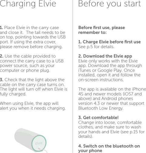 1. Place Elvie in the carry case and close it.  The tail needs to be on top, pointing towards the USB port. If using the extra cover, please remove before charging.2. Use the cable provided to connect the carry case to a USB power source, such as your computer or phone plug.3. Check that the light above the cable on the carry case turns on. The light will turn o when Elvie is fully charged.When using Elvie, the app will alert you when it needs charging.Before ﬁrst use, please remember to:1. Charge Elvie before ﬁrst useSee p.5 for details.2. Download the Elvie app Elvie only works with the Elvie app. Download the app through iTunes or Google Play. Once installed, open it and follow the on-screen instructions.The app is available on the iPhone 4S and newer models (iOS7 and above) and Android phones version 4.3 or newer that support Bluetooth Low Energy.3. Get comfortable!Change into loose, comfortable clothes, and make sure to wash your hands and Elvie (see p.15 for details).4. Switch on the bluetooth on your phoneBefore you startCharging Elvie56