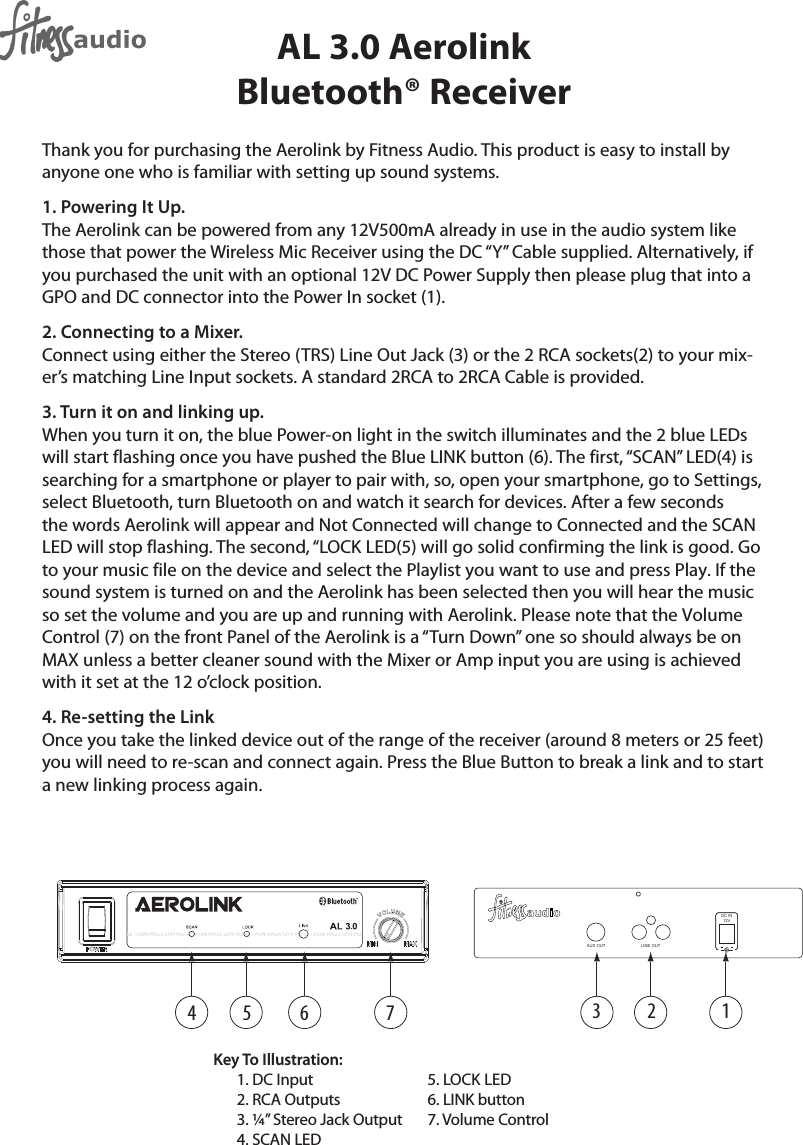 AUX OUTDC IN12VLINE OUT13 2654 7AL 3.0 Aerolink Bluetooth® Receiver Thank you for purchasing the Aerolink by Fitness Audio. This product is easy to install by anyone one who is familiar with setting up sound systems.1. Powering It Up.The Aerolink can be powered from any 12V500mA already in use in the audio system like those that power the Wireless Mic Receiver using the DC “Y” Cable supplied. Alternatively, if you purchased the unit with an optional 12V DC Power Supply then please plug that into a GPO and DC connector into the Power In socket (1).2. Connecting to a Mixer.Connect using either the Stereo (TRS) Line Out Jack (3) or the 2 RCA sockets(2) to your mix-er’s matching Line Input sockets. A standard 2RCA to 2RCA Cable is provided.3. Turn it on and linking up.When you turn it on, the blue Power-on light in the switch illuminates and the 2 blue LEDs will start flashing once you have pushed the Blue LINK button (6). The first, “SCAN” LED(4) is searching for a smartphone or player to pair with, so, open your smartphone, go to Settings, select Bluetooth, turn Bluetooth on and watch it search for devices. After a few seconds the words Aerolink will appear and Not Connected will change to Connected and the SCANLED will stop flashing. The second, “LOCK LED(5) will go solid confirming the link is good. Goto your music file on the device and select the Playlist you want to use and press Play. If thesound system is turned on and the Aerolink has been selected then you will hear the musicso set the volume and you are up and running with Aerolink. Please note that the VolumeControl (7) on the front Panel of the Aerolink is a “Turn Down” one so should always be onMAX unless a better cleaner sound with the Mixer or Amp input you are using is achievedwith it set at the 12 o’clock position.4. Re-setting the LinkOnce you take the linked device out of the range of the receiver (around 8 meters or 25 feet) you will need to re-scan and connect again. Press the Blue Button to break a link and to start a new linking process again.Key To Illustration:1. DC Input2. RCA Outputs3. ¼” Stereo Jack Output4. SCAN LED5. LOCK LED6. LINK button7. Volume Control