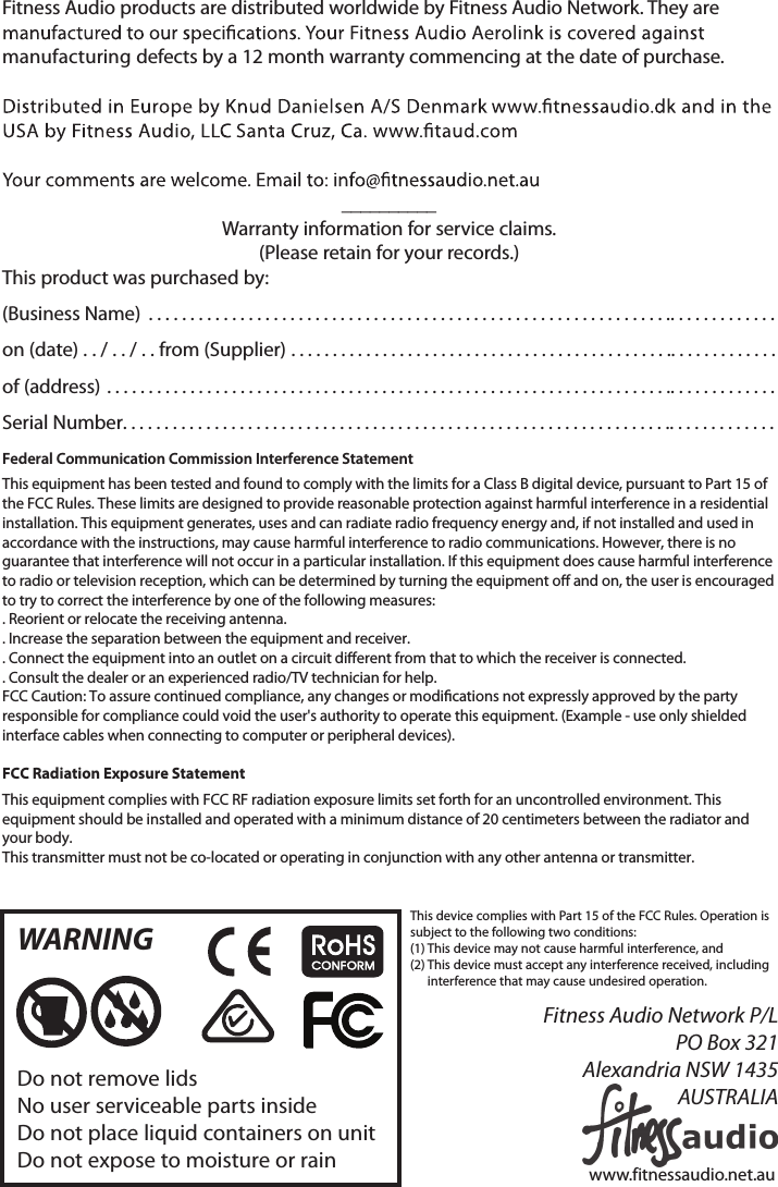 This device complies with Part 15 of the FCC Rules. Operation is subject to the following two conditions:(1) This device may not cause harmful interference, and (2)  This device must accept any interference received, including interference that may cause undesired operation. Fitness Audio products are distributed worldwide by Fitness Audio Network. They are manufacturing defects by a 12 month warranty commencing at the date of purchase. __________Warranty information for service claims.(Please retain for your records.) This product was purchased by:(Business Name) ............................................... .............................on (date) . . / . . / . . from (Supplier) .............................. .............................of (address) .................................................... .............................Serial Number.................................................. .............................Federal Communication Commission Interference Statement This equipment has been tested and found to comply with the limits for a Class B digital device, pursuant to Part 15 of the FCC Rules. These limits are designed to provide reasonable protection against harmful interference in a residential installation. This equipment generates, uses and can radiate radio frequency energy and, if not installed and used in accordance with the instructions, may cause harmful interference to radio communications. However, there is no guarantee that interference will not occur in a particular installation. If this equipment does cause harmful interference to radio or television reception, which can be determined by turning the equipment o and on, the user is encouraged to try to correct the interference by one of the following measures:. Reorient or relocate the receiving antenna.. Increase the separation between the equipment and receiver.. Connect the equipment into an outlet on a circuit dierent from that to which the receiver is connected.. Consult the dealer or an experienced radio/TV technician for help. FCC Caution: To assure continued compliance, any changes or modications not expressly approved by the party responsible for compliance could void the user&apos;s authority to operate this equipment. (Example - use only shielded interface cables when connecting to computer or peripheral devices).FCC Radiation Exposure StatementThis equipment complies with FCC RF radiation exposure limits set forth for an uncontrolled environment. This equipment should be installed and operated with a minimum distance of 20 centimeters between the radiator and your body.This transmitter must not be co-located or operating in conjunction with any other antenna or transmitter.WARNINGDo not remove lidsNo user serviceable parts insideDo not place liquid containers on unitDo not expose to moisture or rainFitness Audio Network P/LPO Box 321Alexandria NSW 1435AUSTRALIAwww.fitnessaudio.net.au