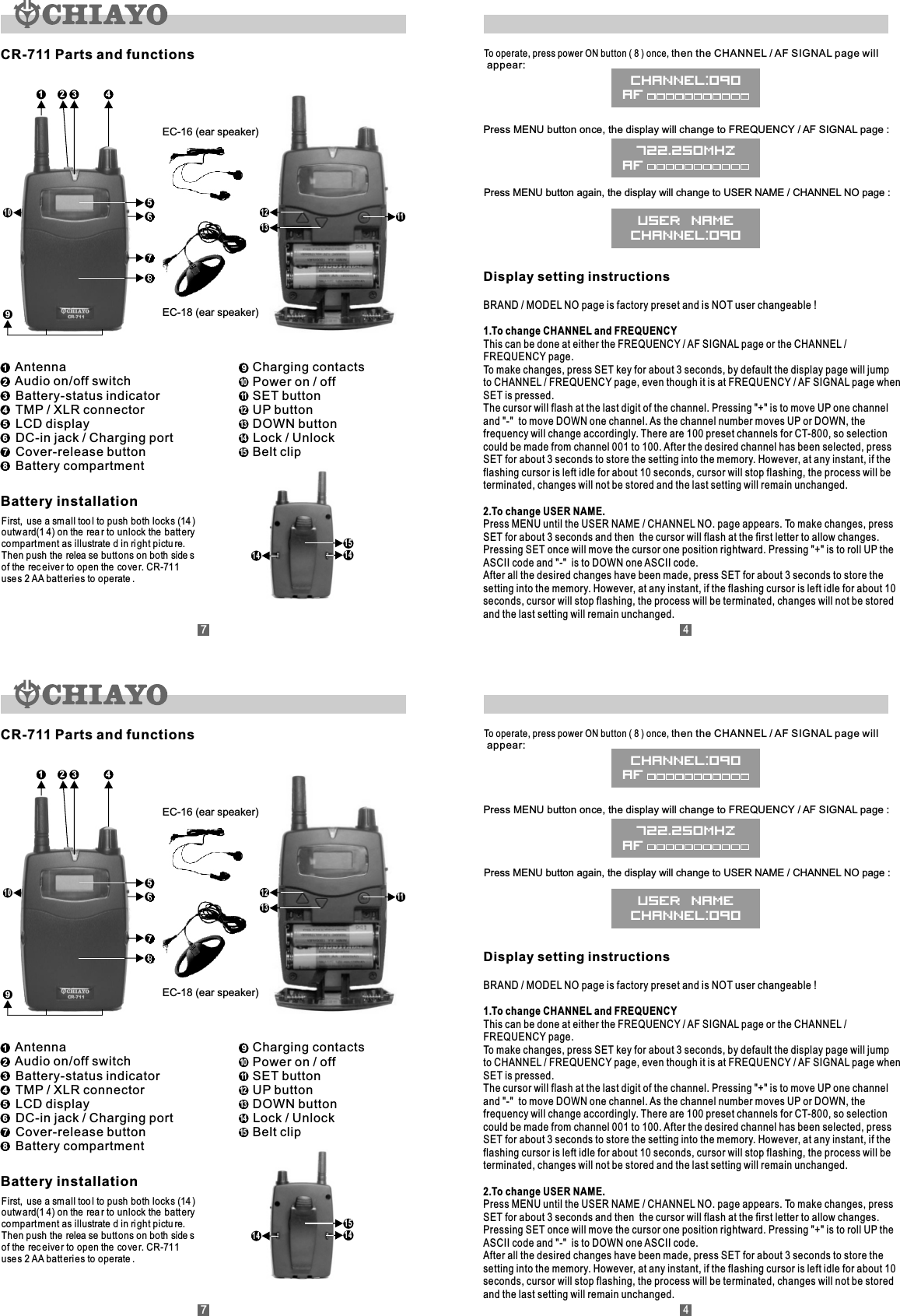Display setting instructionsBRAND / MODEL NO page is factory preset and is NOT user changeable !1.To change CHANNEL and FREQUENCYThis can be done at either the FREQUENCY / AF SIGNAL page or the CHANNEL / FREQUENCY page.To make changes, press SET key for about 3 seconds, by default the display page will jump to CHANNEL / FREQUENCY page, even though it is at FREQUENCY / AF SIGNAL page when SET is pressed.The cursor will flash at the last digit of the channel. Pressing &quot;+&quot; is to move UP one channel and &quot;-&quot;  to move DOWN one channel. As the channel number moves UP or DOWN, the frequency will change accordingly. There are 100 preset channels for CT-800, so selection could be made from channel 001 to 100. After the desired channel has been selected, press SET for about 3 seconds to store the setting into the memory. However, at any instant, if the flashing cursor is left idle for about 10 seconds, cursor will stop flashing, the process will be terminated, changes will not be stored and the last setting will remain unchanged.2.To change USER NAME.Press MENU until the USER NAME / CHANNEL NO. page appears. To make changes, press SET for about 3 seconds and then  the cursor will flash at the first letter to allow changes. Pressing SET once will move the cursor one position rightward. Pressing &quot;+&quot; is to roll UP the ASCII code and &quot;-&quot;  is to DOWN one ASCII code.After all the desired changes have been made, press SET for about 3 seconds to store the setting into the memory. However, at any instant, if the flashing cursor is left idle for about 10 seconds, cursor will stop flashing, the process will be terminated, changes will not be stored and the last setting will remain unchanged.To operate, press power ON button ( 8 ) once, then the CHANNEL / AF SIGNAL page will appear:Press MENU button once, the display will change to FREQUENCY / AF SIGNAL page :Press MENU button again, the display will change to USER NAME / CHANNEL NO page :CR-711 Parts and functions14141561 3247859101312 11EC-18 (ear speaker)EC-16 (ear speaker)Battery installationFirst,  use a sm all too l to push both lock s (14 )outw ard(1 4) on the  rea r to unlock the batt erycompart ment as illustrate d in ri ght pictu re.Then push the  relea se butt ons on both side s of the  rec eiver to open the  cove r. CR-711use s 2 AA batt eri es to operate . Antenna  Audio on/off switch  Battery-status indicator  TMP / XLR connector  LCD display  DC-in jack / Charging port  Cover-release button  Battery compartment1234567812345678  Charging contacts  Power on / off  SET button  UP button  DOWN button    Lock / Unlock  Belt clip91011121314159101112131415CHANNEL:090AF722.250MHzAFUSER NAMECHANNEL:09074Display setting instructionsBRAND / MODEL NO page is factory preset and is NOT user changeable !1.To change CHANNEL and FREQUENCYThis can be done at either the FREQUENCY / AF SIGNAL page or the CHANNEL / FREQUENCY page.To make changes, press SET key for about 3 seconds, by default the display page will jump to CHANNEL / FREQUENCY page, even though it is at FREQUENCY / AF SIGNAL page when SET is pressed.The cursor will flash at the last digit of the channel. Pressing &quot;+&quot; is to move UP one channel and &quot;-&quot;  to move DOWN one channel. As the channel number moves UP or DOWN, the frequency will change accordingly. There are 100 preset channels for CT-800, so selection could be made from channel 001 to 100. After the desired channel has been selected, press SET for about 3 seconds to store the setting into the memory. However, at any instant, if the flashing cursor is left idle for about 10 seconds, cursor will stop flashing, the process will be terminated, changes will not be stored and the last setting will remain unchanged.2.To change USER NAME.Press MENU until the USER NAME / CHANNEL NO. page appears. To make changes, press SET for about 3 seconds and then  the cursor will flash at the first letter to allow changes. Pressing SET once will move the cursor one position rightward. Pressing &quot;+&quot; is to roll UP the ASCII code and &quot;-&quot;  is to DOWN one ASCII code.After all the desired changes have been made, press SET for about 3 seconds to store the setting into the memory. However, at any instant, if the flashing cursor is left idle for about 10 seconds, cursor will stop flashing, the process will be terminated, changes will not be stored and the last setting will remain unchanged.To operate, press power ON button ( 8 ) once, then the CHANNEL / AF SIGNAL page will appear:Press MENU button once, the display will change to FREQUENCY / AF SIGNAL page :Press MENU button again, the display will change to USER NAME / CHANNEL NO page :CR-711 Parts and functions14141561 3247859101312 11EC-18 (ear speaker)EC-16 (ear speaker)Battery installationFirst,  use a sm all too l to push both lock s (14 )outw ard(1 4) on the  rea r to unlock the batt erycompart ment as illustrate d in ri ght pictu re.Then push the  relea se butt ons on both side s of the  rec eiver to open the  cove r. CR-711use s 2 AA batt eri es to operate . Antenna  Audio on/off switch  Battery-status indicator  TMP / XLR connector  LCD display  DC-in jack / Charging port  Cover-release button  Battery compartment1234567812345678  Charging contacts  Power on / off  SET button  UP button  DOWN button    Lock / Unlock  Belt clip91011121314159101112131415CHANNEL:090AF722.250MHzAFUSER NAMECHANNEL:09074