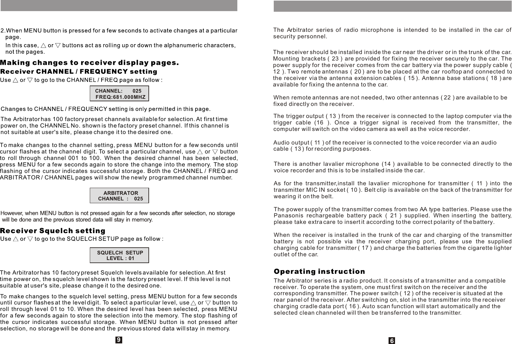 The Arbitrator has 100 factory preset channels available for selection. At first time power on, the CHANNEL No. shown is the factory preset channel. If this channel is not suitable at user&apos;s site, please change it to the desired one.To make changes to the channel setting, press MENU button for a few seconds until cursor flashes at the channel digit. To select a particular channel, use   or   button to roll through channel 001 to 100. When the desired channel has been selected, press MENU for a few seconds again to store the change into the memory. The stop flashing of the cursor indicates successful storage. Both the CHANNEL / FREQ and ARBITRATOR / CHANNEL pages will show the newly programmed channel number.The Arbitrator has 10 factory preset Squelch levels available for selection. At first time power on, the squelch level shown is the factory preset level. If this level is not suitable at user&apos;s site, please change it to the desired one.To make changes to the squelch level setting, press MENU button for a few seconds until cursor flashes at the level digit. To select a particular level, use   or   button to roll through level 01 to 10. When the desired level has been selected, press MENU for a few seconds again to store the selection into the memory. The stop flashing of the cursor indicates successful storage. When MENU button is not pressed after selection, no storage will be done and the previous stored data will stay in memory.96The Arbitrator series of radio microphone is intended to be installed in the car of security personnel.The receiver should be installed inside the car near the driver or in the trunk of the car. Mounting brackets ( 23 ) are provided for fixing the receiver securely to the car. The power supply for the receiver comes from the car battery via the power supply cable ( 12 ). Two remote antennas ( 20 ) are to be placed at the car rooftop and connected to the receiver via the antenna extension cables ( 15 ). Antenna base stations ( 18 ) are available for fixing the antenna to the car. When remote antennas are not needed, two other antennas ( 22 ) are available to be fixed directly on the receiver.The trigger output ( 13 ) from the receiver is connected to the laptop computer via the trigger cable (16 ). Once a trigger signal is received from the transmitter, the computer will switch on the video camera as well as the voice recorder.Audio output ( 11 ) of the receiver is connected to the voice recorder via an audio cable ( 13 ) for recording purposes.There is another lavalier microphone (14 ) available to be connected directly to the voice recorder and this is to be installed inside the car.As for the transmitter,install the lavalier microphone for transmitter ( 11 ) into the transmitter MIC IN socket ( 10 ). Belt clip is available on the back of the transmitter for wearing it on the belt.The power supply of the transmitter comes from two AA type batteries. Please use the Panasonis rechargeable battery pack ( 21 ) supplied. When inserting the battery, please take extra care to insert it according to the correct polarity of the battery.When the receiver is installed in the trunk of the car and charging of the transmitter battery is not possible via the receiver charging port, please use the supplied charging cable for transmitter ( 17 ) and charge the batteries from the cigarette lighter outlet of the car. The Arbitrator series is a radio product. It consists of a transmitter and a compatible receiver. To operate the system, one must first switch on the receiver and the corresponding transmitter. The power switch ( 12 ) of the receiver is situated at the rear panel of the receiver. After switching on, slot in the transmitter into the receiver charging cradle data port ( 16 ). Auto scan function will start automatically and the selected clean channeled will then be transferred to the transmitter. CHANNEL:       025FREQ:681.000MHZARBITRATORCHANNEL  :    025SQUELCH  SETUPLEVEL : 01