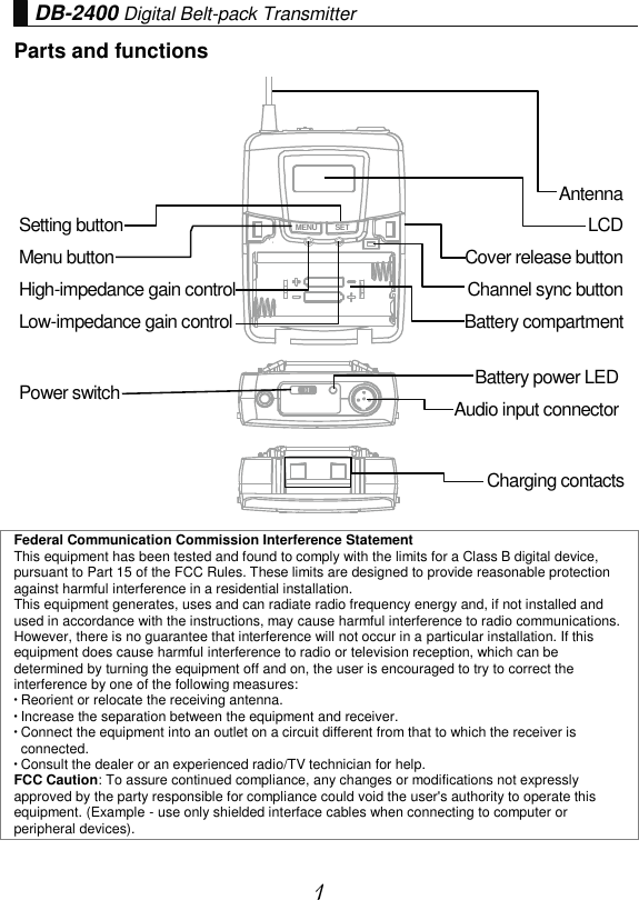 1 DB-2400 Digital Belt-pack Transmitter Parts and functions Charging contacts Federal Communication Commission Interference Statement This equipment has been tested and found to comply with the limits for a Class B digital device, pursuant to Part 15 of the FCC Rules. These limits are designed to provide reasonable protection against harmful interference in a residential installation. This equipment generates, uses and can radiate radio frequency energy and, if not installed and used in accordance with the instructions, may cause harmful interference to radio communications. However, there is no guarantee that interference will not occur in a particular installation. If this equipment does cause harmful interference to radio or television reception, which can be determined by turning the equipment off and on, the user is encouraged to try to correct the interference by one of the following measures:  Reorient or relocate the receiving antenna.  Increase the separation between the equipment and receiver.  Connect the equipment into an outlet on a circuit different from that to which the receiver is connected.  Consult the dealer or an experienced radio/TV technician for help. FCC Caution: To assure continued compliance, any changes or modifications not expressly approved by the party responsible for compliance could void the user&apos;s authority to operate this equipment. (Example - use only shielded interface cables when connecting to computer or peripheral devices). MENU SETSetting button Menu button High-impedance gain control Low-impedance gain control Antenna LCD Cover release button Channel sync button Battery compartment Power switch Battery power LED Audio input connector 