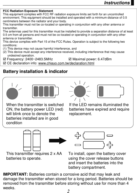 2 Instructions FCC Radiation Exposure Statement This equipment complies with FCC RF radiation exposure limits set forth for an uncontrolled environment. This equipment should be installed and operated with a minimum distance of 0.5 centimeters between the radiator and your body. This transmitter must not be co-located or operating in conjunction with any other antenna or transmitter. The antennas used for this transmitter must be installed to provide a separation distance of at least 0.5 cm from all persons and must not be co-located or operating in conjunction with any other antenna or transmitter. This device complies with Part 15 of the FCC Rules. Operation is subject to the following two conditions: (1) This device may not cause harmful interference, and  (2) This device must accept any interference received, including interference that may cause undesired operation.  Frequency: 2400~2483.5MHz   Maximal power: 6.47dBm  CE declaration info: www.chiayo.com.tw/declaration.html Battery installation &amp; indicator When the transmitter is switched ON, the battery power LED (red) will blink once to denote the batteries installed are in good condition If the LED remains illuminated the batteries have expired and require replacement. This transmitter requires 2 x AA batteries to operate. To install, open the battery cover using the cover release buttons and insert the batteries into the battery compartment.     IMPORTANT: Batteries contain a corrosive acid that may leak and damage the transmitter when stored for a long period. Batteries should be removed from the transmitter before storing without use for more than 4 weeks.