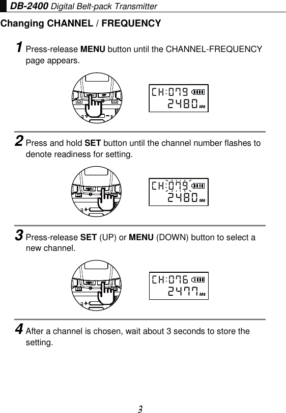 3 DB-2400 Digital Belt-pack Transmitter Changing CHANNEL / FREQUENCY 1Press-release MENU button until the CHANNEL-FREQUENCYpage appears. 2Press and hold SET button until the channel number flashes todenote readiness for setting. 3Press-release SET (UP) or MENU (DOWN) button to select anew channel. 4After a channel is chosen, wait about 3 seconds to store thesetting. MHzC H : 0 7 92 4 8 0MHzC H : 0 7 92 4 8 0MHzC H : 0 7 62 4 7 7