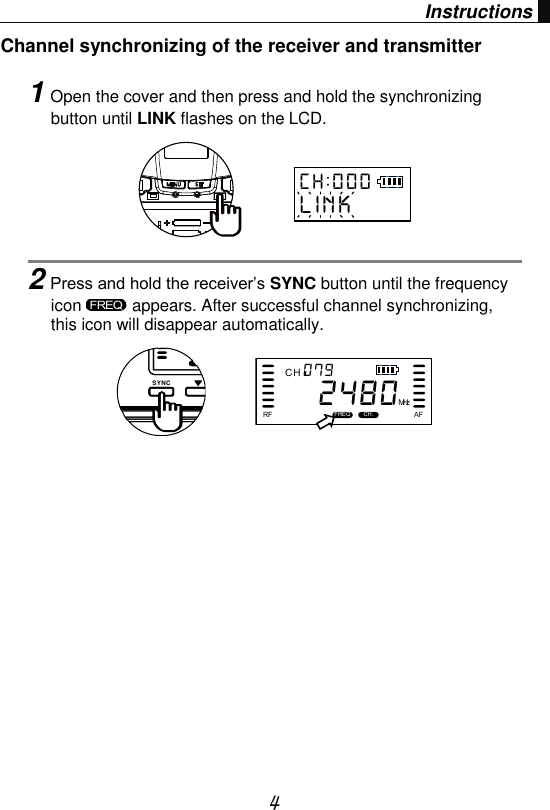  4 Instructions Channel synchronizing of the receiver and transmitter    1Open the cover and then press and hold the synchronizing button until LINK flashes on the LCD.      2Press and hold the receiver’s SYNC button until the frequency icon   appears. After successful channel synchronizing, this icon will disappear automatically.      C H : 0 0 0L I N KFREQSYNCC HFREQ CH.RF AFMHz0 7 92480