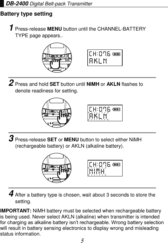  5 DB-2400 Digital Belt-pack Transmitter Battery type setting IMPORTANT: NiMH battery must be selected when rechargeable battery is being used. Never select AKLN (alkaline) when transmitter is intended for charging as alkaline battery isn’t rechargeable. Wrong battery selection will result in battery sensing electronics to display wrong and misleading status information.   1Press-release MENU button until the CHANNEL-BATTERY TYPE page appears..      2Press and hold SET button until NIMH or AKLN flashes to denote readiness for setting.      3Press-release SET or MENU button to select either NiMH (rechargeable battery) or AKLN (alkaline battery).      4After a battery type is chosen, wait about 3 seconds to store the setting. C H : 0 7 6A K L NC H : 0 7 6A K L NC H : 0 7 6N I M H