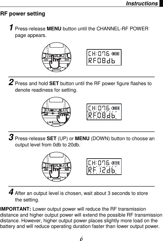  6 Instructions RF power setting IMPORTANT: Lower output power will reduce the RF transmission distance and higher output power will extend the possible RF transmission distance. However, higher output power places slightly more load on the battery and will reduce operating duration faster than lower output power.   1Press-release MENU button until the CHANNEL-RF POWER page appears.      2Press and hold SET button until the RF power figure flashes to denote readiness for setting.      3Press-release SET (UP) or MENU (DOWN) button to choose an output level from 0db to 20db.      4After an output level is chosen, wait about 3 seconds to store the setting. C H : 0 7 6R F 0 8C H : 0 7 6R F 0 8C H : 0 7 6R F 1 2