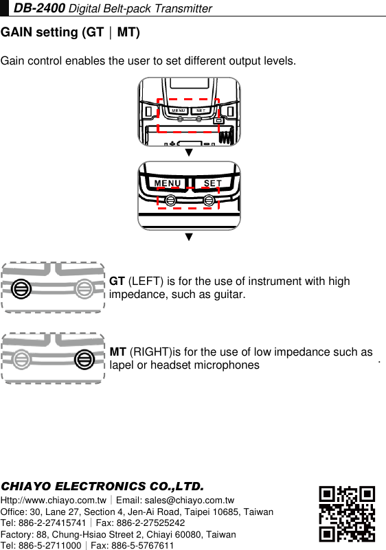DB-2400 Digital Belt-pack Transmitter GAIN setting (GT｜MT) Gain control enables the user to set different output levels. ▼ ▼ . CHIAYO ELECTRONICS CO.,LTD. Http://www.chiayo.com.tw｜Email: sales@chiayo.com.tw Office: 30, Lane 27, Section 4, Jen-Ai Road, Taipei 10685, Taiwan Tel: 886-2-27415741｜Fax: 886-2-27525242 Factory: 88, Chung-Hsiao Street 2, Chiayi 60080, Taiwan Tel: 886-5-2711000｜Fax: 886-5-5767611 GT (LEFT) is for the use of instrument with high impedance, such as guitar. MT (RIGHT)is for the use of low impedance such as lapel or headset microphones 