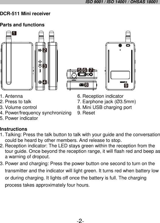 ISO 9001 / ISO 14001 / OHSAS 18001   -2- DCR-511 Mini receiver  Parts and functions     1. Antenna 2. Press to talk 3. Volume control 4. Power/frequency synchronizing 5. Power indicator 6. Reception indicator 7. Earphone jack (Ø 3.5mm) 8. Mini USB charging port 9. Reset  Instructions 1. Talking: Press the talk button to talk with your guide and the conversation could be heard by other members. And release to stop. 2. Reception indicator: The LED stays green within the reception from the tour guide. Once beyond the reception range, it will flash red and beep as a warning of dropout.  3. Power and charging: Press the power button one second to turn on the transmitter and the indicator will light green. It turns red when battery low or during charging. It lights off once the battery is full. The charging process takes approximately four hours.    12345 6 789