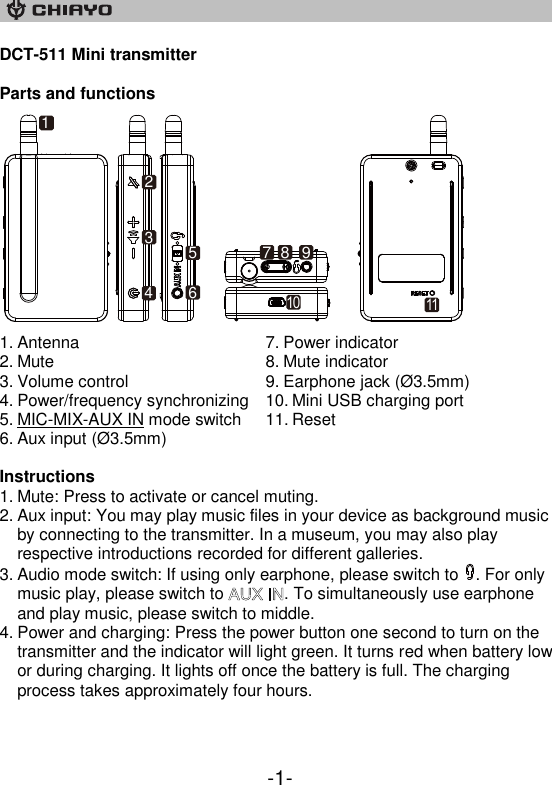    -1- DCT-511 Mini transmitter  Parts and functions     1. Antenna 2. Mute 3. Volume control 4. Power/frequency synchronizing 5. MIC-MIX-AUX IN mode switch 6. Aux input (Ø 3.5mm) 7. Power indicator 8. Mute indicator 9. Earphone jack (Ø 3.5mm) 10. Mini USB charging port 11. Reset  Instructions 1. Mute: Press to activate or cancel muting. 2. Aux input: You may play music files in your device as background music by connecting to the transmitter. In a museum, you may also play respective introductions recorded for different galleries. 3. Audio mode switch: If using only earphone, please switch to  . For only music play, please switch to  . To simultaneously use earphone and play music, please switch to middle. 4. Power and charging: Press the power button one second to turn on the transmitter and the indicator will light green. It turns red when battery low or during charging. It lights off once the battery is full. The charging process takes approximately four hours.    1234567 8 91011