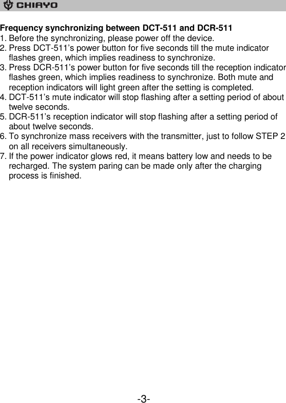    -3- Frequency synchronizing between DCT-511 and DCR-511 1. Before the synchronizing, please power off the device. 2. Press DCT-511’s power button for five seconds till the mute indicator flashes green, which implies readiness to synchronize. 3. Press DCR-511’s power button for five seconds till the reception indicator flashes green, which implies readiness to synchronize. Both mute and reception indicators will light green after the setting is completed.  4. DCT-511’s mute indicator will stop flashing after a setting period of about twelve seconds. 5. DCR-511’s reception indicator will stop flashing after a setting period of about twelve seconds.  6. To synchronize mass receivers with the transmitter, just to follow STEP 2 on all receivers simultaneously.  7. If the power indicator glows red, it means battery low and needs to be recharged. The system paring can be made only after the charging process is finished.    