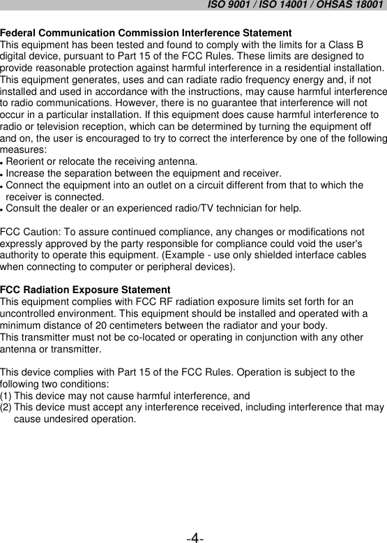 ISO 9001 / ISO 14001 / OHSAS 18001   -4- Federal Communication Commission Interference Statement This equipment has been tested and found to comply with the limits for a Class B digital device, pursuant to Part 15 of the FCC Rules. These limits are designed to provide reasonable protection against harmful interference in a residential installation. This equipment generates, uses and can radiate radio frequency energy and, if not installed and used in accordance with the instructions, may cause harmful interference to radio communications. However, there is no guarantee that interference will not occur in a particular installation. If this equipment does cause harmful interference to radio or television reception, which can be determined by turning the equipment off and on, the user is encouraged to try to correct the interference by one of the following measures:  Reorient or relocate the receiving antenna.  Increase the separation between the equipment and receiver.  Connect the equipment into an outlet on a circuit different from that to which the receiver is connected.  Consult the dealer or an experienced radio/TV technician for help.  FCC Caution: To assure continued compliance, any changes or modifications not expressly approved by the party responsible for compliance could void the user&apos;s authority to operate this equipment. (Example - use only shielded interface cables when connecting to computer or peripheral devices).  FCC Radiation Exposure Statement This equipment complies with FCC RF radiation exposure limits set forth for an uncontrolled environment. This equipment should be installed and operated with a minimum distance of 20 centimeters between the radiator and your body. This transmitter must not be co-located or operating in conjunction with any other antenna or transmitter.  This device complies with Part 15 of the FCC Rules. Operation is subject to the following two conditions: (1) This device may not cause harmful interference, and (2) This device must accept any interference received, including interference that may cause undesired operation.     