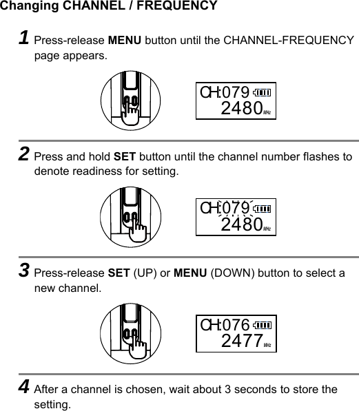 Changing CHANNEL / FREQUENCY    1Press-release MENU button until the CHANNEL-FREQUENCY page appears.      2Press and hold SET button until the channel number flashes to denote readiness for setting.      3Press-release SET (UP) or MENU (DOWN) button to select a new channel.      4After a channel is chosen, wait about 3 seconds to store the setting. MHzCH:0792480MHzCH:0792480MHzCH:0762477