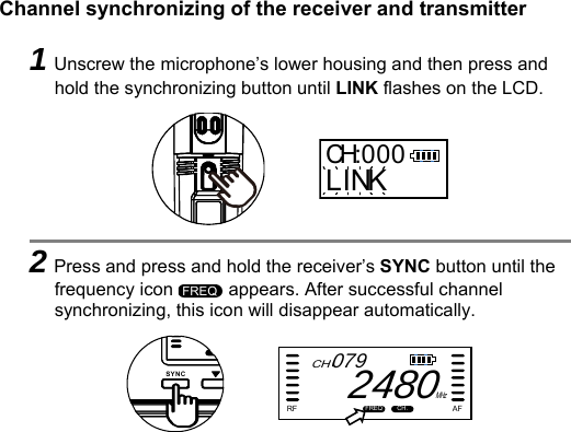   Channel synchronizing of the receiver and transmitter   1Unscrew the microphone’s lower housing and then press and hold the synchronizing button until LINK flashes on the LCD.      2Press and press and hold the receiver’s SYNC button until the frequency icon   appears. After successful channel synchronizing, this icon will disappear automatically.      CH:000LINKFREQSYNCCHFREQ CH.RF AFMHz0792480