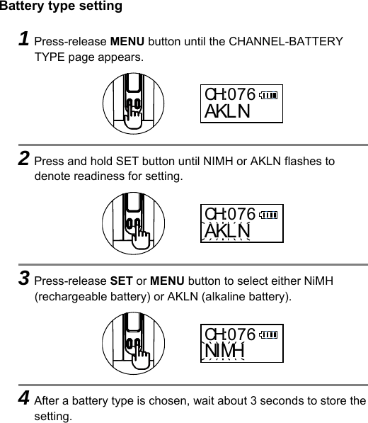 Battery type setting    1Press-release MENU button until the CHANNEL-BATTERY TYPE page appears.      2Press and hold SET button until NIMH or AKLN flashes to denote readiness for setting.      3Press-release SET or MENU button to select either NiMH (rechargeable battery) or AKLN (alkaline battery).      4After a battery type is chosen, wait about 3 seconds to store the setting. CH:076AKLNCH:076AKLNCH:076NI MH