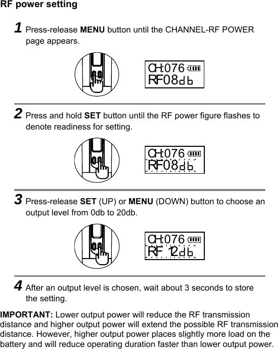   RF power setting IMPORTANT: Lower output power will reduce the RF transmission distance and higher output power will extend the possible RF transmission distance. However, higher output power places slightly more load on the battery and will reduce operating duration faster than lower output power.     1Press-release MENU button until the CHANNEL-RF POWER page appears.      2Press and hold SET button until the RF power figure flashes to denote readiness for setting.      3Press-release SET (UP) or MENU (DOWN) button to choose an output level from 0db to 20db.      4After an output level is chosen, wait about 3 seconds to store the setting. CH:076RF0 8CH:076RF0 8CH:076RF 12