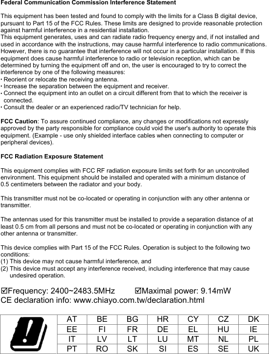 Federal Communication Commission Interference Statement This equipment has been tested and found to comply with the limits for a Class B digital device, pursuant to Part 15 of the FCC Rules. These limits are designed to provide reasonable protection against harmful interference in a residential installation. This equipment generates, uses and can radiate radio frequency energy and, if not installed and used in accordance with the instructions, may cause harmful interference to radio communications. However, there is no guarantee that interference will not occur in a particular installation. If this equipment does cause harmful interference to radio or television reception, which can be determined by turning the equipment off and on, the user is encouraged to try to correct the interference by one of the following measures: Reorient or relocate the receiving antenna. Increase the separation between the equipment and receiver.Connect the equipment into an outlet on a circuit different from that to which the receiver is connected. Consult the dealer or an experienced radio/TV technician for help. FCC Caution: To assure continued compliance, any changes or modifications not expressly approved by the party responsible for compliance could void the user&apos;s authority to operate this equipment. (Example - use only shielded interface cables when connecting to computer or peripheral devices). FCC Radiation Exposure Statement This equipment complies with FCC RF radiation exposure limits set forth for an uncontrolled environment. This equipment should be installed and operated with a minimum distance of 0.5 centimeters between the radiator and your body. This transmitter must not be co-located or operating in conjunction with any other antenna or transmitter. The antennas used for this transmitter must be installed to provide a separation distance of at least 0.5 cm from all persons and must not be co-located or operating in conjunction with any other antenna or transmitter. This device complies with Part 15 of the FCC Rules. Operation is subject to the following two conditions: (1) This device may not cause harmful interference, and (2) This device must accept any interference received, including interference that may cause undesired operation. Frequency: 2400~2483.5MHz  Maximal power: 9.14mW CE declaration info: www.chiayo.com.tw/declaration.html AT  BE  BG  HR  CY  CZ  DK EE  FI  FR  DE  EL  HU  IE IT  LV  LT  LU  MT  NL  PL PT  RO SK  SI  ES  SE  UK 