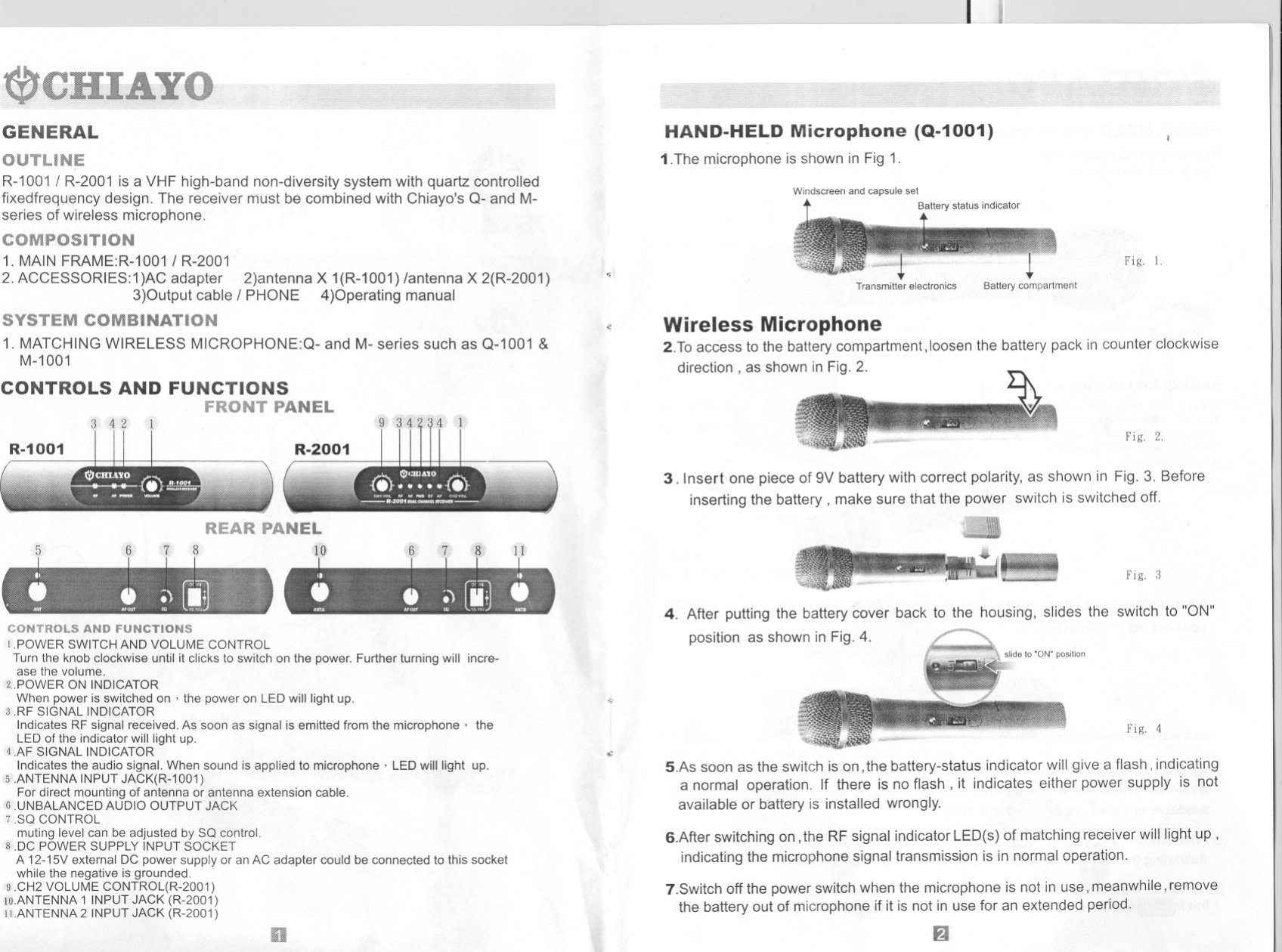 --- J~GENERALR-1001/ R-2001 is a VHF high-band non-diversity system with quartz controlledfixedfrequency design. The receiver must be combined with Chiayo&apos;s Q- and M-series of wireless microphone.COMPOSITION1. MAINFRAME:R-1001/ R-20012. ACCESSORIES:1)ACadapter 2)antennaX 1(R-1001) /antenna X 2(R-2001)3)Outputcable / PHONE 4)OperatingmanualCOMBINATION1. MATCHINGWIRELESS MICROPHONE:Q- and M- series such as Q-1001 &amp;M-1001CONTROLS AND FUNCTIONSFRONT PANELREAR PANELsCONTROLS AND FUNCTIONSI.POWER SWITCH AND VOLUME CONTROLTurn the knob clockwise until it clicks to switch on the power. Further turning will incre-ase the volume.&lt;..POWER ON INDICATORWhen power is switched on &apos; the power on LED will light up.3 .RF SIGNAL INDICATORIndicates RF signal received. As soon as signal is emitted from the microphone&apos; theLED of the indicator will light up.4.AF SIGNAL INDICATORIndicates the audio signal. When sound is applied to microphone&apos; LED will light up.5.ANTENNA INPUT JACK(R-1001)For direct mounting of antenna or antenna extension cable.6 .UNBALANCED AUDIO OUTPUT JACK7 .SO CONTROLmuting level can be adjusted by SO control.8 DC POWER SUPPLY INPUT SOCKETA 12-15V external DC power supply or an AC adapter could be connected to this socketwhile the negative is grounded.9 .CH2 VOLUME CONTROL(R-2001)to.ANTENNA 1 INPUT JACK (R-2001)11.ANTENNA 2 INPUT JACK (R-2001)HAND-HELD Microphone (Q-1001)1.The microphone is shown in Fig 1.Windscreen and capsule setBattery status indicator~Fig. 1.Transmitter electronics Battery compartment.: Wireless Microphone2.To access to the battery compartment, loosen the battery pack in counter clockwisedirection, as shown in Fig. 2.Fig. 2.3. Insert one piece of 9V battery with correct polarity, as shown in Fig. 3. Beforeinserting the battery, make sure that the power switch is switched off.Fig. 34. After putting the battery cover back to the housing, slides the switch to &quot;ON&quot;position as shown in Fig. 4.~Fig. 4.:5.As soon as the switch is on, the battery-status indicator will give a flash, indicatinga normal operation. If there is no flash, it indicates either power supply is notavailable or battery is installed wrongly.6.After switching on, the RF signal indicator LED(s) of matching receiver will light up,indicating the microphone signal transmission is in normal operation.7.Switch off the power switch when the microphone is not in use, meanwhile, removethe battery out of microphone if it is not in use for an extended period.