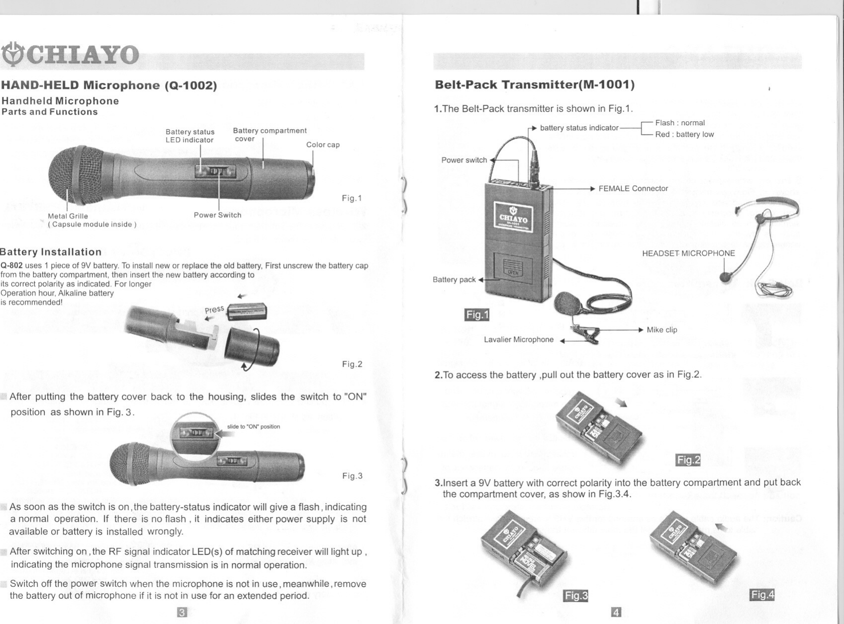 HAND-HELD Microphone (Q-1002)Handheld MicrophoneParts and FunctionsBattery statusLED indicatorIBattery compartmentcoverFig.1Metal Grille( Capsule module inside)Power SwitchBattery InstallationQ-802 uses 1 piece of 9V battery. To install new or replace the old battery, First unscrew the battery capfrom the battery compartment, then insert the new battery according toits correct polarity as indicated. For longerOperation hour, Alkaline batteryis recommended! ..,.Fig.2After putting the battery cover back to the housing, slides the switch to &quot;ON&quot;position as shown in Fig. 3.Fig.3As soon as the switch is on, the battery-status indicator will give a flash, indicatinga normal operation. If there is no flash, it indicates either power supply is notavailable or battery is installed wrongly.After switching on, the RF signal indicator LED(s) of matching receiver will light up,indicating the microphone signal transmission is in normal operation.Switch off the power switch when the microphone is not in use, meanwhile, removethe battery out of microphone if it is not in use for an extended period._JBelt-Pack Transmitter(M-1 001)J1.The Belt-Pack transmitter is shown in Fig.1.b II I I .d.I-c Flash: normala ery s a us In Ica or Red: battery IowJ)FEMALE ConnectorBattery packIDlavalier MicrophoneMike clip2.To access the battery ,pull out the battery cover as in Fig.2.IJIim83.lnsert a 9V battery with correct polarity into the battery compartment and put backthe compartment cover, as show in Fig.3.4.mEmID