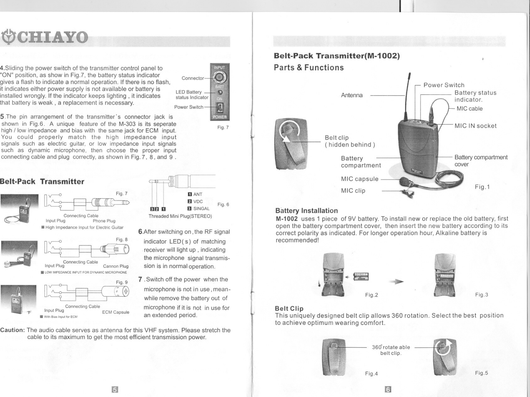 --- - 1-----------4.Sliding the power switch of the transmitter control panel to&quot;ON&quot; position, as show in Fig.?, the battery status indicatorgives a flash to indicate a normal operation. If there is no flash,it indicates either power supply is not available or battery isinstalled wrongly. If the indicator keeps lighting, it indicatesthat battery is weak, a replacement is necessary.--ConnectorBelt-Pack Transmitter(M-1002)Parts &amp; FunctionsPower SwitchBattery statusindicator.MIC cableLED Batterystatus Indicator AntennaPower Switch5.The pin arrangement of the transmitter&apos;s connector jack isshown in Fig.6. A unique feature of the M-303 is its seperatehigh / Iow impedance and bias with the same jack for ECM input.You could properly match the high impedance inputsignals such as electric guitar, or Iow impedance input signalssuch as dynamic microphone, then choose the proper inputconnecting cable and plug correctly, as shown in Fig.7, 8, and 9 .Belt-Pack TransmitterFig. 7Connecting CableInput Plug Phone PlugIII High Impedance Input for Electric GuitarFig. 8Connecting CableInput Plug Cannon PlugIII LOW IMPEDANCE INPUT FOR DYNAMIC MICROPHONEuBatterycompartmentFig.7Belt clip( hidden behind)lli lDDANTEl VDC.. .. S,&quot;GACThreaded Mini Plug(STEREO)MIC capsuleMIC clip Fig.1Connecting CableInput Plug ECM CapsuleIII With Bias Input 1o. ECMFig. 6Battery InstallationM-1002 uses 1 piece of 9V battery. To install new or replace the old battery, firstopen the battery compartment cover, then insert the new battery according to itscorrect polarity as indicated. For longer operation hour, Alkaline battery isrecommended!6.After switching on, the RF signalindicator LED( s) of matchingreceiver will light up , indicatingthe microphone signal transmis-sion is in normal operation.Fig.37 .Switch off the power when themicrophone is not in use, mean-while remove the battery out ofmicrophone if it is not in use foran extended period..!Ill~Fig.2Belt ClipThis uniquely designed belt clip allows 360 rotation. Select the best positionto achieve optimum wearing comfort.Caution: The audio cable serves as antenna for this VHF system. Please stretch thecable to its maximum to get the most efficient transmission power.m3600 rotate ablebelteljp.Fig.5Fig.4