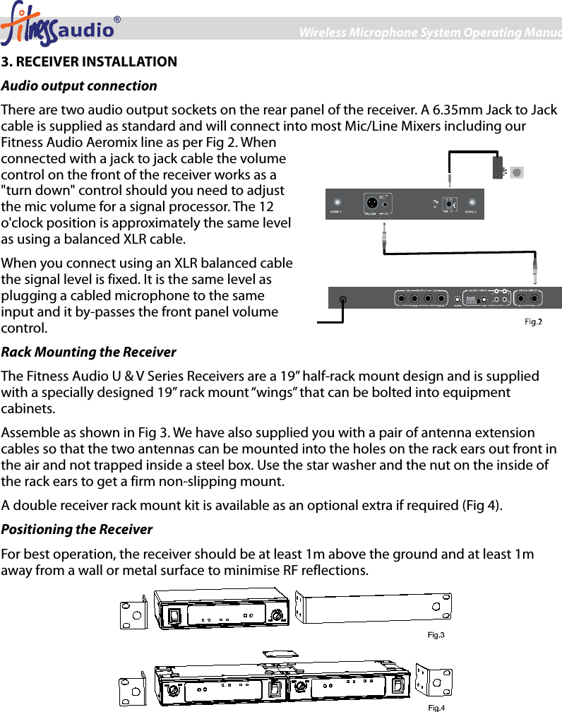 Wireless Microphone System Operating Manual 3 3. RECEIVER INSTALLATION Audio output connection There are two audio output sockets on the rear panel of the receiver. A 6.35mm Jack to Jack cable is supplied as standard and will connect into most Mic/Line Mixers including our Fitness Audio Aeromix line as per Fig 2. When connected with a jack to jack cable the volume control on the front of the receiver works as a &quot;turn down&quot; control should you need to adjust the mic volume for a signal processor. The 12 o&apos;clock position is approximately the same level as using a balanced XLR cable. When you connect using an XLR balanced cable the signal level is fixed. It is the same level as plugging a cabled microphone to the same input and it by-passes the front panel volume control.   Rack Mounting the Receiver The Fitness Audio U &amp; V Series Receivers are a 19” half-rack mount design and is supplied with a specially designed 19” rack mount “wings” that can be bolted into equipment cabinets. Assemble as shown in Fig 3. We have also supplied you with a pair of antenna extension cables so that the two antennas can be mounted into the holes on the rack ears out front in the air and not trapped inside a steel box. Use the star washer and the nut on the inside of the rack ears to get a firm non-slipping mount. A double receiver rack mount kit is available as an optional extra if required (Fig 4). Positioning the Receiver For best operation, the receiver should be at least 1m above the ground and at least 1m away from a wall or metal surface to minimise RF reflections.   