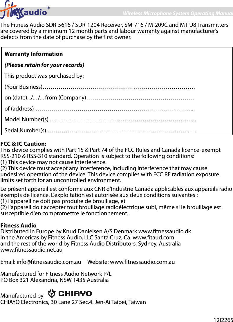Wireless Microphone System Operating Manual 8 The Fitness Audio SDR-5616 / SDR-1204 Receiver, SM-716 / M-209C and MT-U8 Transmitters are covered by a minimum 12 month parts and labour warranty against manufacturer’s defects from the date of purchase by the first owner.    Warranty Information (Please retain for your records) This product was purchased by:   (Your Business)………………………………………………………………….   on (date).../... /... from (Company)……………………………………………… of (address) …………………………………………………………………….. Model Number(s) ………………………………………………………………. Serial Number(s) ……………………………………………………………..….  FCC &amp; IC Caution: This device complies with Part 15 &amp; Part 74 of the FCC Rules and Canada licence-exempt RSS-210 &amp; RSS-310 standard. Operation is subject to the following conditions: (1) This device may not cause interference.   (2) This device must accept any interference, including interference that may cause undesired operation of the device. This device complies with FCC RF radiation exposure limits set forth for an uncontrolled environment. Le présent appareil est conforme aux CNR d&apos;Industrie Canada applicables aux appareils radio exempts de licence. L&apos;exploitation est autorisée aux deux conditions suivantes :   (1) l&apos;appareil ne doit pas produire de brouillage, et   (2) l&apos;appareil doit accepter tout brouillage radioélectrique subi, même si le brouillage est susceptible d&apos;en compromettre le fonctionnement.  Fitness Audio Distributed in Europe by Knud Danielsen A/S Denmark www.fitnessaudio.dk   in the Americas by Fitness Audio, LLC Santa Cruz, Ca. www.fitaud.com and the rest of the world by Fitness Audio Distributors, Sydney, Australia www.fitnessaudio.net.au  Email: info@fitnessaudio.com.au    Website: www.fitnessaudio.com.au  Manufactured for Fitness Audio Network P/L   PO Box 321 Alexandria, NSW 1435 Australia  Manufactured by   CHIAYO Electronics, 30 Lane 27 Sec.4. Jen-Ai Taipei, Taiwan   12I2265 