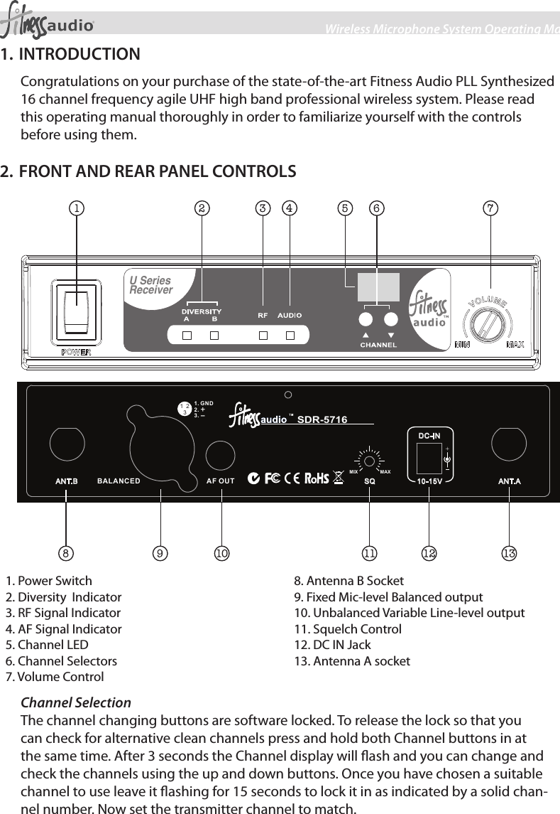 2Wireless Microphone System Operating Manual1. INTRODUCTIONCongratulations on your purchase of the state-of-the-art Fitness Audio PLL Synthesized 16 channel frequency agile UHF high band professional wireless system. Please read this operating manual thoroughly in order to familiarize yourself with the controls before using them.2. FRONT AND REAR PANEL CONTROLSU SeriesReceiverBALANCED   ANT.AANT.B A F OUTDC-IN10-15VSQ1. G ND2.3.+-312MIX                MAX  SDR-57161. Power Switch2. Diversity  Indicator3. RF Signal Indicator4. AF Signal Indicator5. Channel LED6. Channel Selector7. Volume Control8. Antenna B Socket9. Balanced Audio output10. Unbalanced Line-level output11. Squelch Control12. DC IN Jack13. Antenna A socket  1. Power Switch2. Diversity  Indicator3. RF Signal Indicator4. AF Signal Indicator5. Channel LED6. Channel Selectors7. Volume Control8. Antenna B Socket9. Fixed Mic-level Balanced output10. Unbalanced Variable Line-level output11. Squelch Control12. DC IN Jack13. Antenna A socketChannel SelectionThe channel changing buttons are software locked. To release the lock so that you can check for alternative clean channels press and hold both Channel buttons in at the same time. After 3 seconds the Channel display will ash and you can change and check the channels using the up and down buttons. Once you have chosen a suitable channel to use leave it ashing for 15 seconds to lock it in as indicated by a solid chan-nel number. Now set the transmitter channel to match. 