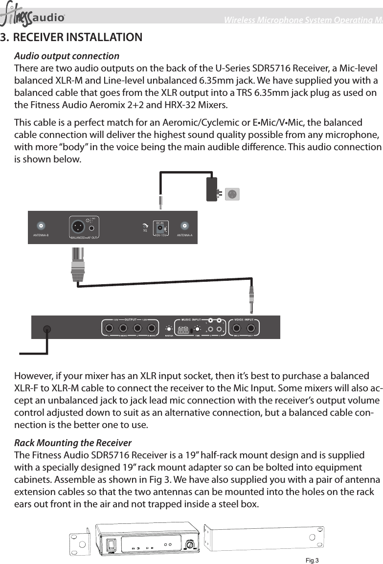 3Wireless Microphone System Operating Manual3. RECEIVER INSTALLATIONAudio output connectionThere are two audio outputs on the back of the U-Series SDR5716 Receiver, a Mic-level balanced XLR-M and Line-level unbalanced 6.35mm jack. We have supplied you with a balanced cable that goes from the XLR output into a TRS 6.35mm jack plug as used on the Fitness Audio Aeromix 2+2 and HRX-32 Mixers.This cable is a perfect match for an Aeromic/Cyclemic or E•Mic/V•Mic, the balanced cable connection will deliver the highest sound quality possible from any microphone, with more “body” in the voice being the main audible dierence. This audio connection is shown below.AF OUT 1 2 3 1. GND 2. + 3. - BALANCED ANTENNA-B  ANTENNA-A DC-IN 10V-15V SQ However, if your mixer has an XLR input socket, then it’s best to purchase a balanced XLR-F to XLR-M cable to connect the receiver to the Mic Input. Some mixers will also ac-cept an unbalanced jack to jack lead mic connection with the receiver’s output volume control adjusted down to suit as an alternative connection, but a balanced cable con-nection is the better one to use.Rack Mounting the ReceiverThe Fitness Audio SDR5716 Receiver is a 19” half-rack mount design and is supplied with a specially designed 19” rack mount adapter so can be bolted into equipment cabinets. Assemble as shown in Fig 3. We have also supplied you with a pair of antenna extension cables so that the two antennas can be mounted into the holes on the rack ears out front in the air and not trapped inside a steel box.