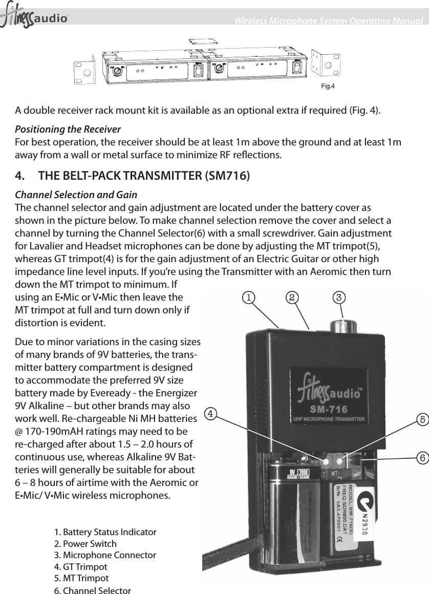 4Wireless Microphone System Operating ManualA double receiver rack mount kit is available as an optional extra if required (Fig. 4).Positioning the ReceiverFor best operation, the receiver should be at least 1m above the ground and at least 1m away from a wall or metal surface to minimize RF reections. 4.  THE BELT-PACK TRANSMITTER (SM716)Channel Selection and GainThe channel selector and gain adjustment are located under the battery cover as shown in the picture below. To make channel selection remove the cover and select a channel by turning the Channel Selector(6) with a small screwdriver. Gain adjustment for Lavalier and Headset microphones can be done by adjusting the MT trimpot(5), whereas GT trimpot(4) is for the gain adjustment of an Electric Guitar or other high impedance line level inputs. If you’re using the Transmitter with an Aeromic then turn down the MT trimpot to minimum. If using an E•Mic or V•Mic then leave the MT trimpot at full and turn down only if distortion is evident.Due to minor variations in the casing sizes of many brands of 9V batteries, the trans-mitter battery compartment is designed to accommodate the preferred 9V size battery made by Eveready - the Energizer 9V Alkaline – but other brands may also work well. Re-chargeable Ni MH batteries @ 170-190mAH ratings may need to be re-charged after about 1.5 – 2.0 hours of continuous use, whereas Alkaline 9V Bat-teries will generally be suitable for about 6 – 8 hours of airtime with the Aeromic or E•Mic/ V•Mic wireless microphones.1. Battery Status Indicator2. Power Switch3. Microphone Connector4. GT Trimpot5. MT Trimpot6. Channel Selector