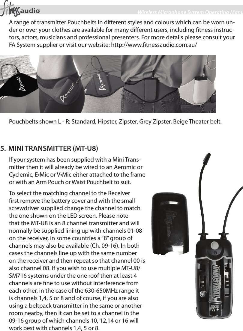 5Wireless Microphone System Operating ManualA range of transmitter Pouchbelts in dierent styles and colours which can be worn un-der or over your clothes are available for many dierent users, including tness instruc-tors, actors, musicians and professional presenters. For more details please consult your FA System supplier or visit our website: http://www.tnessaudio.com.au/Pouchbelts shown L - R: Standard, Hipster, Zipster, Grey Zipster, Beige Theater belt.5. MINI TRANSMITTER (MT-U8)If your system has been supplied with a Mini Trans-mitter then it will already be wired to an Aeromic or Cyclemic, E•Mic or V•Mic either attached to the frame or with an Arm Pouch or Waist Pouchbelt to suit.To select the matching channel to the Receiver rst remove the battery cover and with the small screwdriver supplied change the channel to match the one shown on the LED screen. Please note that the MT-U8 is an 8 channel transmitter and will normally be supplied lining up with channels 01-08 on the receiver, in some countries a “B” group of channels may also be available (Ch. 09-16). In both cases the channels line up with the same number on the receiver and then repeat so that channel 00 is also channel 08. If you wish to use multiple MT-U8/SM716 systems under the one roof then at least 4 channels are ne to use without interference from each other, in the case of the 630-650MHz range it is channels 1,4, 5 or 8 and of course, if you are also using a beltpack transmitter in the same or another room nearby, then it can be set to a channel in the 09-16 group of which channels 10, 12,14 or 16 will work best with channels 1,4, 5 or 8. 