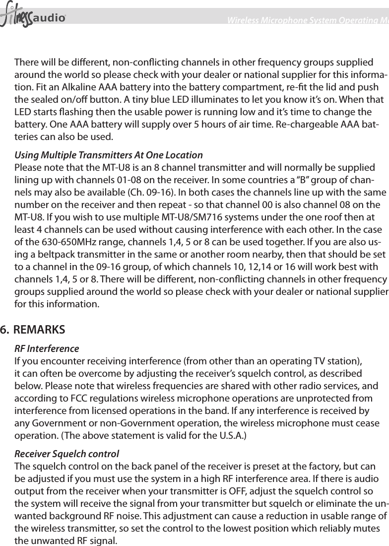 6Wireless Microphone System Operating ManualThere will be dierent, non-conicting channels in other frequency groups supplied around the world so please check with your dealer or national supplier for this informa-tion. Fit an Alkaline AAA battery into the battery compartment, re-t the lid and push the sealed on/o button. A tiny blue LED illuminates to let you know it’s on. When that LED starts ashing then the usable power is running low and it’s time to change the battery. One AAA battery will supply over 5 hours of air time. Re-chargeable AAA bat-teries can also be used.Using Multiple Transmitters At One Location Please note that the MT-U8 is an 8 channel transmitter and will normally be supplied lining up with channels 01-08 on the receiver. In some countries a “B” group of chan-nels may also be available (Ch. 09-16). In both cases the channels line up with the same number on the receiver and then repeat - so that channel 00 is also channel 08 on the MT-U8. If you wish to use multiple MT-U8/SM716 systems under the one roof then at least 4 channels can be used without causing interference with each other. In the case of the 630-650MHz range, channels 1,4, 5 or 8 can be used together. If you are also us-ing a beltpack transmitter in the same or another room nearby, then that should be set to a channel in the 09-16 group, of which channels 10, 12,14 or 16 will work best with channels 1,4, 5 or 8. There will be dierent, non-conicting channels in other frequency groups supplied around the world so please check with your dealer or national supplier for this information.6. REMARKSRF InterferenceIf you encounter receiving interference (from other than an operating TV station), it can often be overcome by adjusting the receiver’s squelch control, as described below. Please note that wireless frequencies are shared with other radio services, and according to FCC regulations wireless microphone operations are unprotected from interference from licensed operations in the band. If any interference is received by any Government or non-Government operation, the wireless microphone must cease operation. (The above statement is valid for the U.S.A.)Receiver Squelch controlThe squelch control on the back panel of the receiver is preset at the factory, but can be adjusted if you must use the system in a high RF interference area. If there is audio output from the receiver when your transmitter is OFF, adjust the squelch control so the system will receive the signal from your transmitter but squelch or eliminate the un-wanted background RF noise. This adjustment can cause a reduction in usable range of the wireless transmitter, so set the control to the lowest position which reliably mutes the unwanted RF signal.